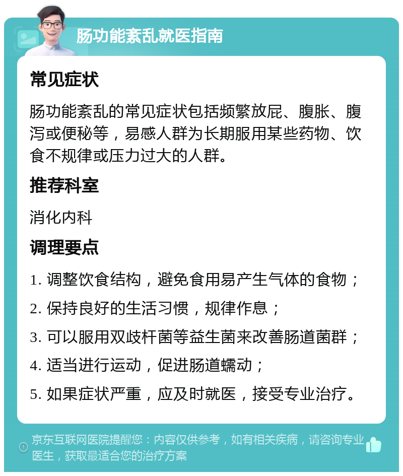 肠功能紊乱就医指南 常见症状 肠功能紊乱的常见症状包括频繁放屁、腹胀、腹泻或便秘等，易感人群为长期服用某些药物、饮食不规律或压力过大的人群。 推荐科室 消化内科 调理要点 1. 调整饮食结构，避免食用易产生气体的食物； 2. 保持良好的生活习惯，规律作息； 3. 可以服用双歧杆菌等益生菌来改善肠道菌群； 4. 适当进行运动，促进肠道蠕动； 5. 如果症状严重，应及时就医，接受专业治疗。