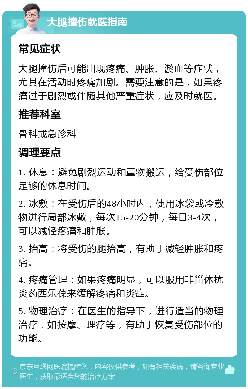 大腿撞伤就医指南 常见症状 大腿撞伤后可能出现疼痛、肿胀、淤血等症状，尤其在活动时疼痛加剧。需要注意的是，如果疼痛过于剧烈或伴随其他严重症状，应及时就医。 推荐科室 骨科或急诊科 调理要点 1. 休息：避免剧烈运动和重物搬运，给受伤部位足够的休息时间。 2. 冰敷：在受伤后的48小时内，使用冰袋或冷敷物进行局部冰敷，每次15-20分钟，每日3-4次，可以减轻疼痛和肿胀。 3. 抬高：将受伤的腿抬高，有助于减轻肿胀和疼痛。 4. 疼痛管理：如果疼痛明显，可以服用非甾体抗炎药西乐葆来缓解疼痛和炎症。 5. 物理治疗：在医生的指导下，进行适当的物理治疗，如按摩、理疗等，有助于恢复受伤部位的功能。