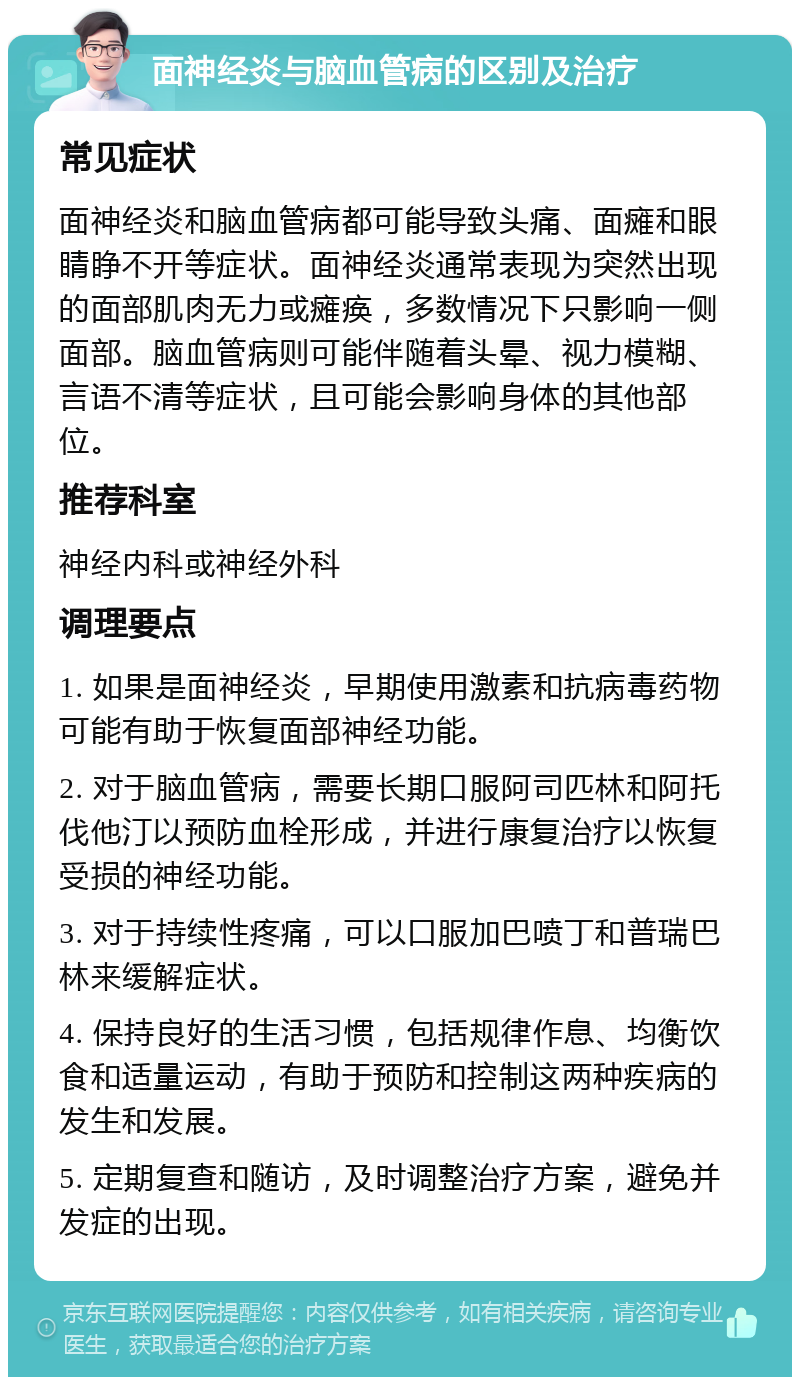 面神经炎与脑血管病的区别及治疗 常见症状 面神经炎和脑血管病都可能导致头痛、面瘫和眼睛睁不开等症状。面神经炎通常表现为突然出现的面部肌肉无力或瘫痪，多数情况下只影响一侧面部。脑血管病则可能伴随着头晕、视力模糊、言语不清等症状，且可能会影响身体的其他部位。 推荐科室 神经内科或神经外科 调理要点 1. 如果是面神经炎，早期使用激素和抗病毒药物可能有助于恢复面部神经功能。 2. 对于脑血管病，需要长期口服阿司匹林和阿托伐他汀以预防血栓形成，并进行康复治疗以恢复受损的神经功能。 3. 对于持续性疼痛，可以口服加巴喷丁和普瑞巴林来缓解症状。 4. 保持良好的生活习惯，包括规律作息、均衡饮食和适量运动，有助于预防和控制这两种疾病的发生和发展。 5. 定期复查和随访，及时调整治疗方案，避免并发症的出现。