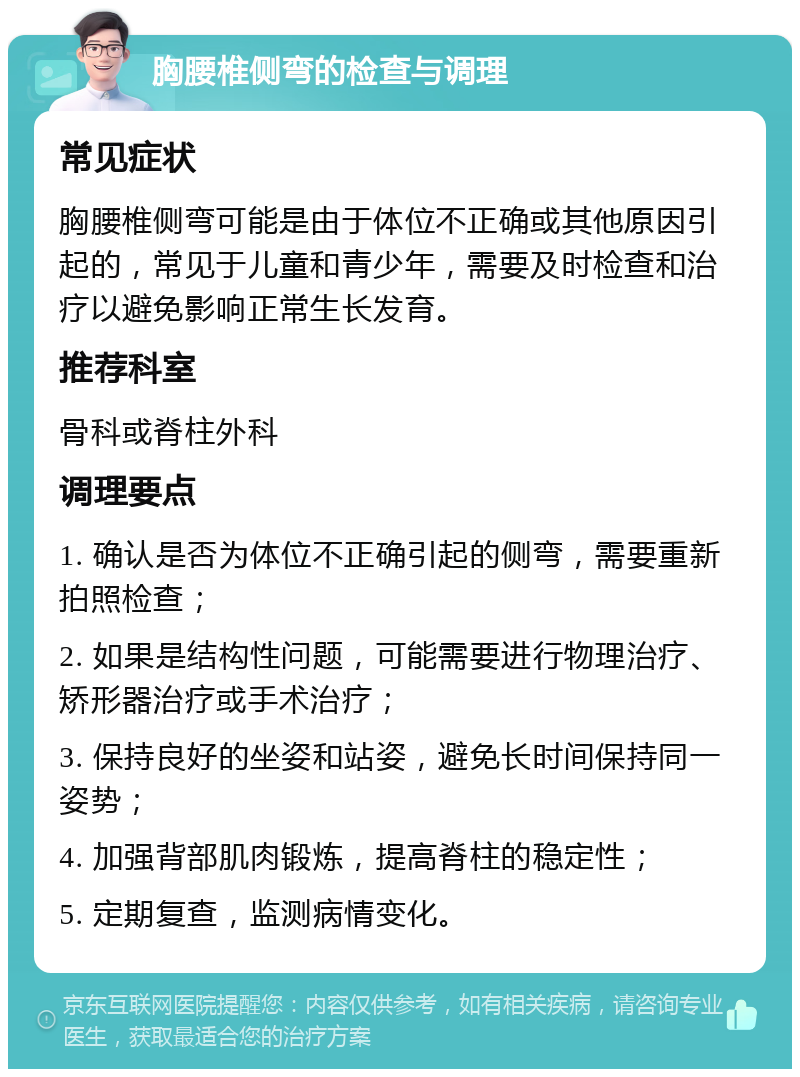 胸腰椎侧弯的检查与调理 常见症状 胸腰椎侧弯可能是由于体位不正确或其他原因引起的，常见于儿童和青少年，需要及时检查和治疗以避免影响正常生长发育。 推荐科室 骨科或脊柱外科 调理要点 1. 确认是否为体位不正确引起的侧弯，需要重新拍照检查； 2. 如果是结构性问题，可能需要进行物理治疗、矫形器治疗或手术治疗； 3. 保持良好的坐姿和站姿，避免长时间保持同一姿势； 4. 加强背部肌肉锻炼，提高脊柱的稳定性； 5. 定期复查，监测病情变化。