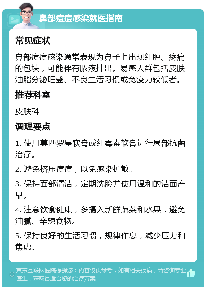 鼻部痘痘感染就医指南 常见症状 鼻部痘痘感染通常表现为鼻子上出现红肿、疼痛的包块，可能伴有脓液排出。易感人群包括皮肤油脂分泌旺盛、不良生活习惯或免疫力较低者。 推荐科室 皮肤科 调理要点 1. 使用莫匹罗星软膏或红霉素软膏进行局部抗菌治疗。 2. 避免挤压痘痘，以免感染扩散。 3. 保持面部清洁，定期洗脸并使用温和的洁面产品。 4. 注意饮食健康，多摄入新鲜蔬菜和水果，避免油腻、辛辣食物。 5. 保持良好的生活习惯，规律作息，减少压力和焦虑。