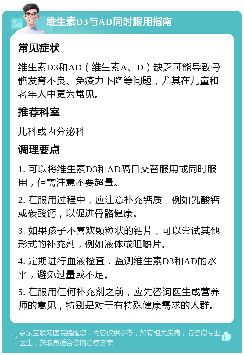 维生素D3与AD同时服用指南 常见症状 维生素D3和AD（维生素A、D）缺乏可能导致骨骼发育不良、免疫力下降等问题，尤其在儿童和老年人中更为常见。 推荐科室 儿科或内分泌科 调理要点 1. 可以将维生素D3和AD隔日交替服用或同时服用，但需注意不要超量。 2. 在服用过程中，应注意补充钙质，例如乳酸钙或碳酸钙，以促进骨骼健康。 3. 如果孩子不喜欢颗粒状的钙片，可以尝试其他形式的补充剂，例如液体或咀嚼片。 4. 定期进行血液检查，监测维生素D3和AD的水平，避免过量或不足。 5. 在服用任何补充剂之前，应先咨询医生或营养师的意见，特别是对于有特殊健康需求的人群。