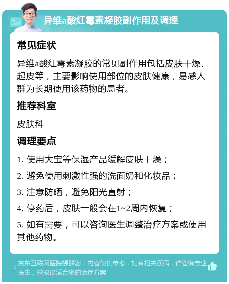 异维a酸红霉素凝胶副作用及调理 常见症状 异维a酸红霉素凝胶的常见副作用包括皮肤干燥、起皮等，主要影响使用部位的皮肤健康，易感人群为长期使用该药物的患者。 推荐科室 皮肤科 调理要点 1. 使用大宝等保湿产品缓解皮肤干燥； 2. 避免使用刺激性强的洗面奶和化妆品； 3. 注意防晒，避免阳光直射； 4. 停药后，皮肤一般会在1~2周内恢复； 5. 如有需要，可以咨询医生调整治疗方案或使用其他药物。