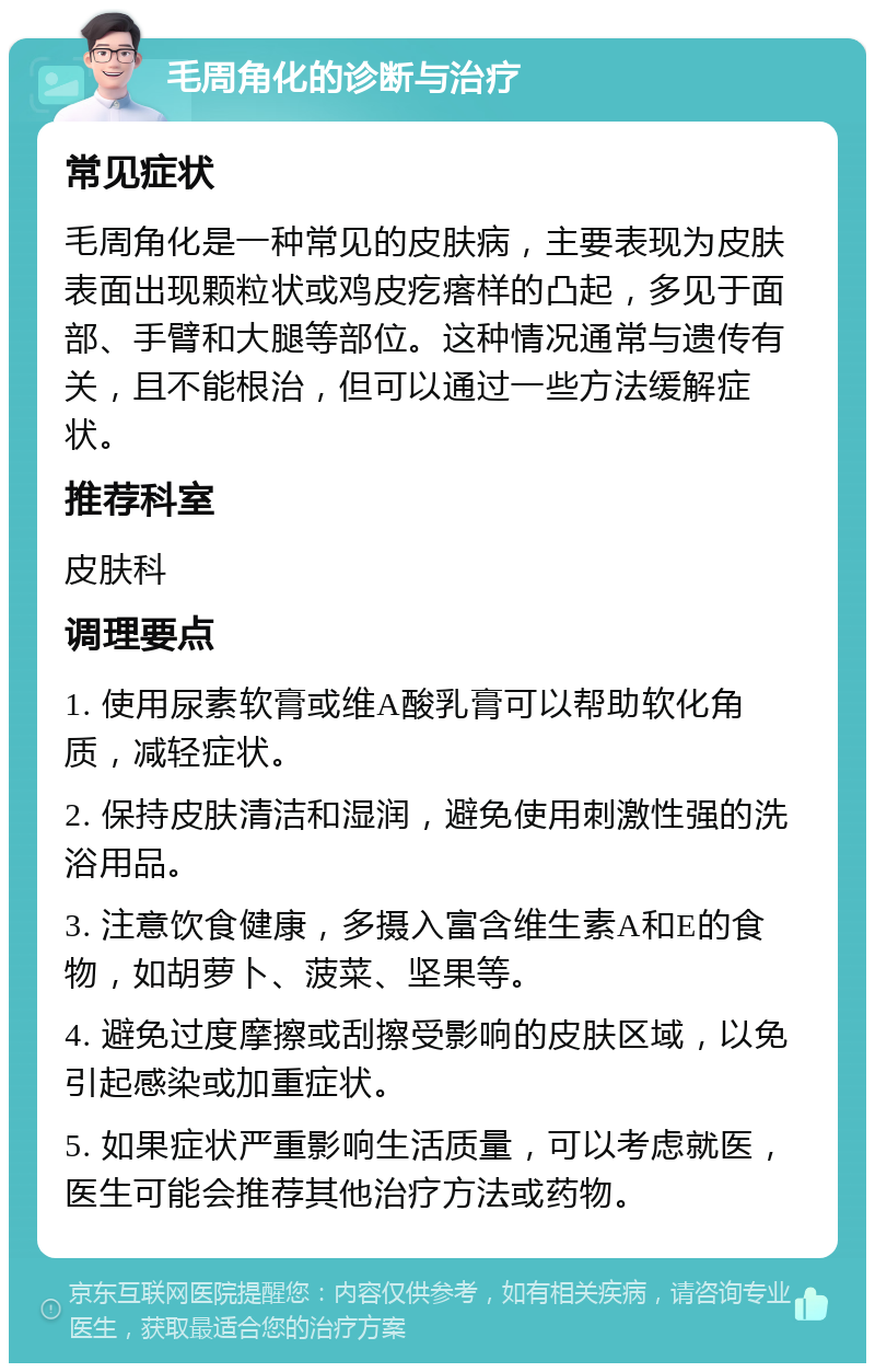 毛周角化的诊断与治疗 常见症状 毛周角化是一种常见的皮肤病，主要表现为皮肤表面出现颗粒状或鸡皮疙瘩样的凸起，多见于面部、手臂和大腿等部位。这种情况通常与遗传有关，且不能根治，但可以通过一些方法缓解症状。 推荐科室 皮肤科 调理要点 1. 使用尿素软膏或维A酸乳膏可以帮助软化角质，减轻症状。 2. 保持皮肤清洁和湿润，避免使用刺激性强的洗浴用品。 3. 注意饮食健康，多摄入富含维生素A和E的食物，如胡萝卜、菠菜、坚果等。 4. 避免过度摩擦或刮擦受影响的皮肤区域，以免引起感染或加重症状。 5. 如果症状严重影响生活质量，可以考虑就医，医生可能会推荐其他治疗方法或药物。