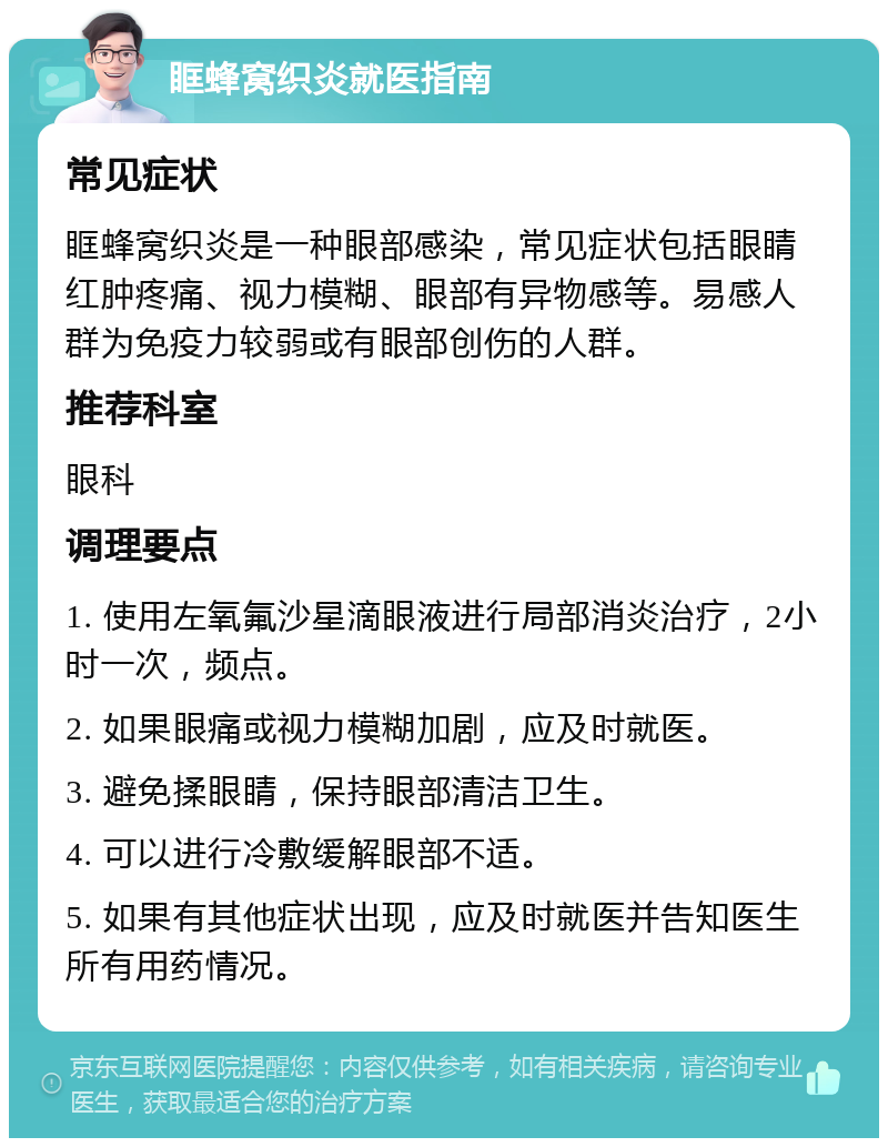 眶蜂窝织炎就医指南 常见症状 眶蜂窝织炎是一种眼部感染，常见症状包括眼睛红肿疼痛、视力模糊、眼部有异物感等。易感人群为免疫力较弱或有眼部创伤的人群。 推荐科室 眼科 调理要点 1. 使用左氧氟沙星滴眼液进行局部消炎治疗，2小时一次，频点。 2. 如果眼痛或视力模糊加剧，应及时就医。 3. 避免揉眼睛，保持眼部清洁卫生。 4. 可以进行冷敷缓解眼部不适。 5. 如果有其他症状出现，应及时就医并告知医生所有用药情况。