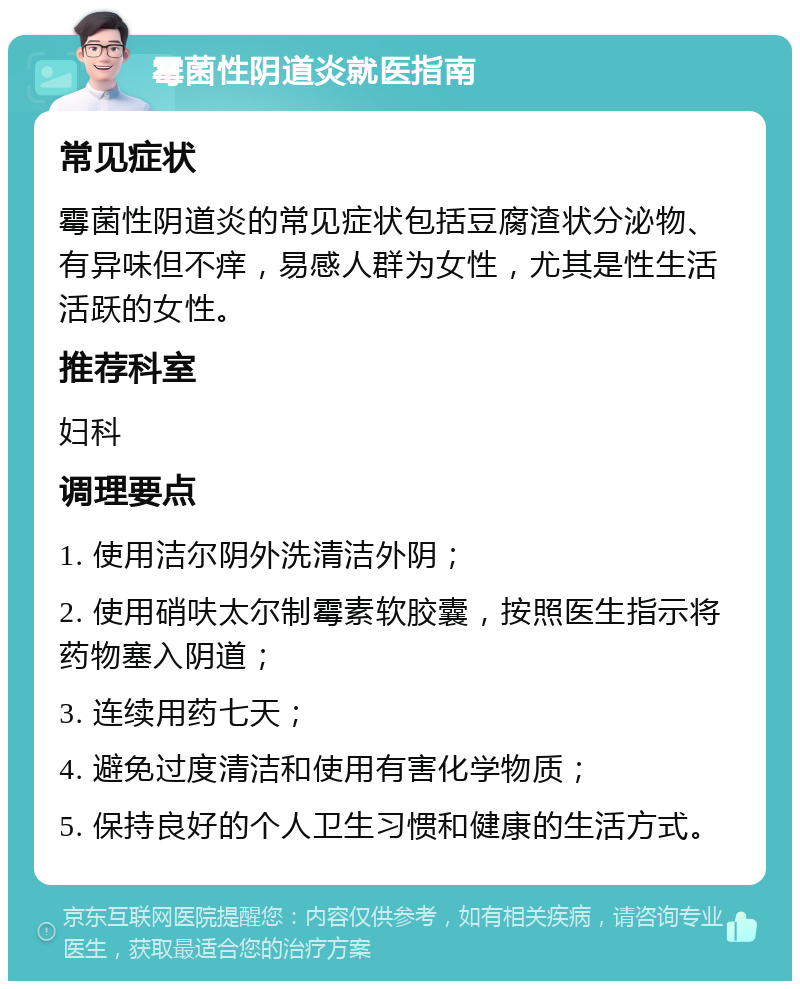 霉菌性阴道炎就医指南 常见症状 霉菌性阴道炎的常见症状包括豆腐渣状分泌物、有异味但不痒，易感人群为女性，尤其是性生活活跃的女性。 推荐科室 妇科 调理要点 1. 使用洁尔阴外洗清洁外阴； 2. 使用硝呋太尔制霉素软胶囊，按照医生指示将药物塞入阴道； 3. 连续用药七天； 4. 避免过度清洁和使用有害化学物质； 5. 保持良好的个人卫生习惯和健康的生活方式。