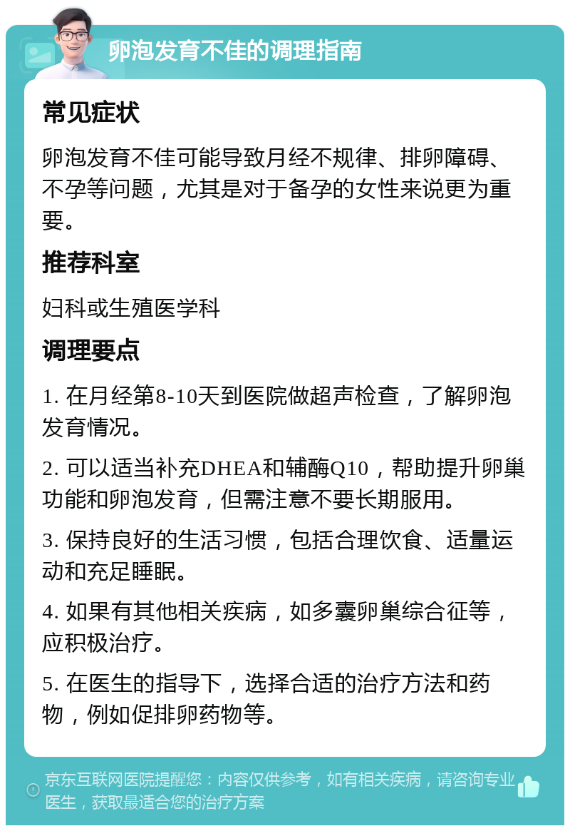 卵泡发育不佳的调理指南 常见症状 卵泡发育不佳可能导致月经不规律、排卵障碍、不孕等问题，尤其是对于备孕的女性来说更为重要。 推荐科室 妇科或生殖医学科 调理要点 1. 在月经第8-10天到医院做超声检查，了解卵泡发育情况。 2. 可以适当补充DHEA和辅酶Q10，帮助提升卵巢功能和卵泡发育，但需注意不要长期服用。 3. 保持良好的生活习惯，包括合理饮食、适量运动和充足睡眠。 4. 如果有其他相关疾病，如多囊卵巢综合征等，应积极治疗。 5. 在医生的指导下，选择合适的治疗方法和药物，例如促排卵药物等。