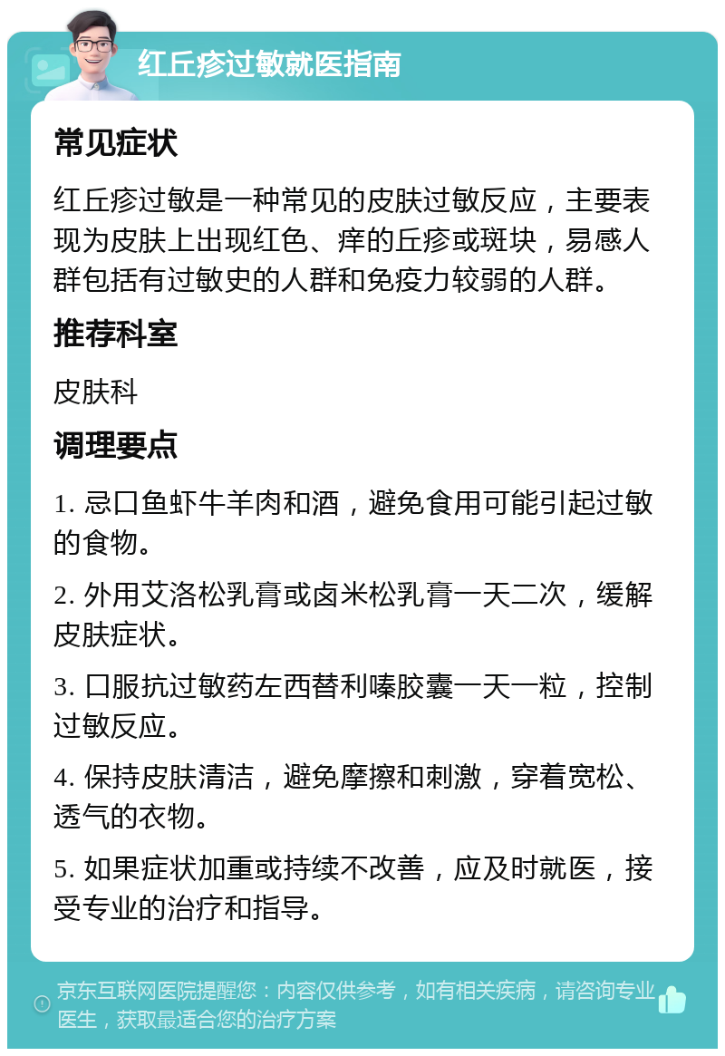 红丘疹过敏就医指南 常见症状 红丘疹过敏是一种常见的皮肤过敏反应，主要表现为皮肤上出现红色、痒的丘疹或斑块，易感人群包括有过敏史的人群和免疫力较弱的人群。 推荐科室 皮肤科 调理要点 1. 忌口鱼虾牛羊肉和酒，避免食用可能引起过敏的食物。 2. 外用艾洛松乳膏或卤米松乳膏一天二次，缓解皮肤症状。 3. 口服抗过敏药左西替利嗪胶囊一天一粒，控制过敏反应。 4. 保持皮肤清洁，避免摩擦和刺激，穿着宽松、透气的衣物。 5. 如果症状加重或持续不改善，应及时就医，接受专业的治疗和指导。