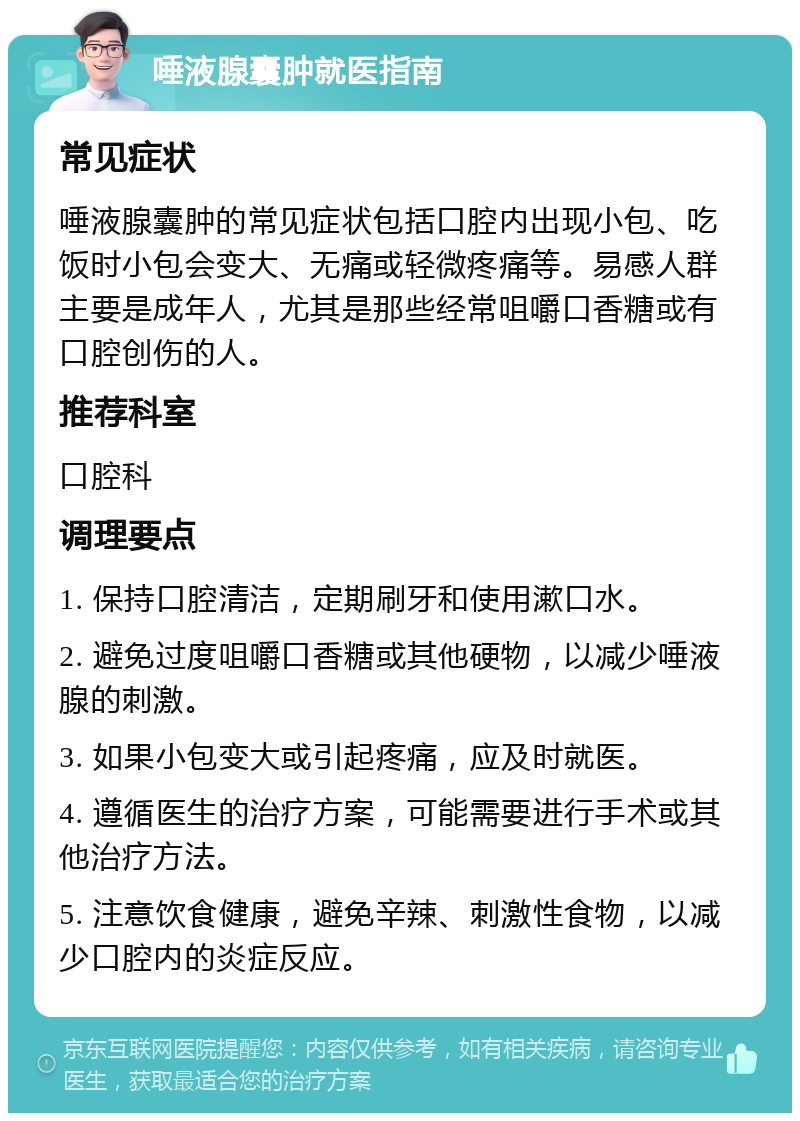 唾液腺囊肿就医指南 常见症状 唾液腺囊肿的常见症状包括口腔内出现小包、吃饭时小包会变大、无痛或轻微疼痛等。易感人群主要是成年人，尤其是那些经常咀嚼口香糖或有口腔创伤的人。 推荐科室 口腔科 调理要点 1. 保持口腔清洁，定期刷牙和使用漱口水。 2. 避免过度咀嚼口香糖或其他硬物，以减少唾液腺的刺激。 3. 如果小包变大或引起疼痛，应及时就医。 4. 遵循医生的治疗方案，可能需要进行手术或其他治疗方法。 5. 注意饮食健康，避免辛辣、刺激性食物，以减少口腔内的炎症反应。