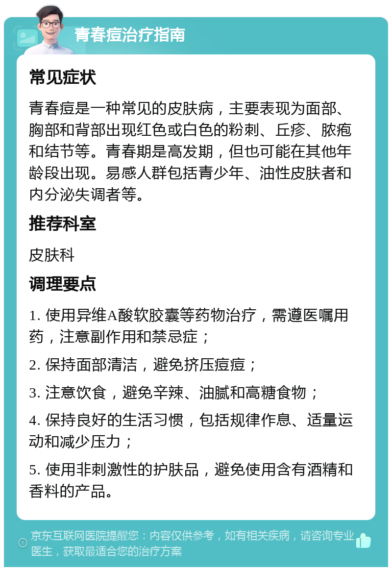 青春痘治疗指南 常见症状 青春痘是一种常见的皮肤病，主要表现为面部、胸部和背部出现红色或白色的粉刺、丘疹、脓疱和结节等。青春期是高发期，但也可能在其他年龄段出现。易感人群包括青少年、油性皮肤者和内分泌失调者等。 推荐科室 皮肤科 调理要点 1. 使用异维A酸软胶囊等药物治疗，需遵医嘱用药，注意副作用和禁忌症； 2. 保持面部清洁，避免挤压痘痘； 3. 注意饮食，避免辛辣、油腻和高糖食物； 4. 保持良好的生活习惯，包括规律作息、适量运动和减少压力； 5. 使用非刺激性的护肤品，避免使用含有酒精和香料的产品。