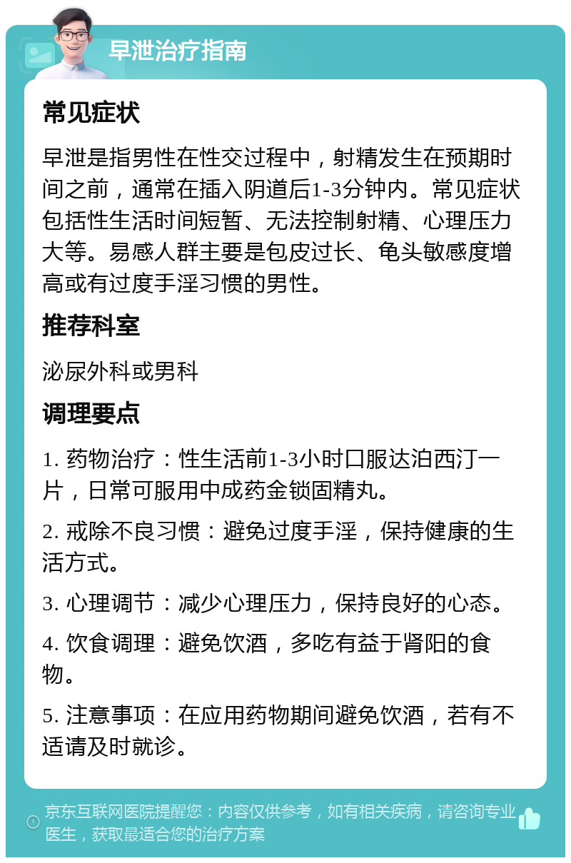 早泄治疗指南 常见症状 早泄是指男性在性交过程中，射精发生在预期时间之前，通常在插入阴道后1-3分钟内。常见症状包括性生活时间短暂、无法控制射精、心理压力大等。易感人群主要是包皮过长、龟头敏感度增高或有过度手淫习惯的男性。 推荐科室 泌尿外科或男科 调理要点 1. 药物治疗：性生活前1-3小时口服达泊西汀一片，日常可服用中成药金锁固精丸。 2. 戒除不良习惯：避免过度手淫，保持健康的生活方式。 3. 心理调节：减少心理压力，保持良好的心态。 4. 饮食调理：避免饮酒，多吃有益于肾阳的食物。 5. 注意事项：在应用药物期间避免饮酒，若有不适请及时就诊。