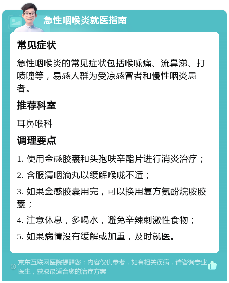 急性咽喉炎就医指南 常见症状 急性咽喉炎的常见症状包括喉咙痛、流鼻涕、打喷嚏等，易感人群为受凉感冒者和慢性咽炎患者。 推荐科室 耳鼻喉科 调理要点 1. 使用金感胶囊和头孢呋辛酯片进行消炎治疗； 2. 含服清咽滴丸以缓解喉咙不适； 3. 如果金感胶囊用完，可以换用复方氨酚烷胺胶囊； 4. 注意休息，多喝水，避免辛辣刺激性食物； 5. 如果病情没有缓解或加重，及时就医。