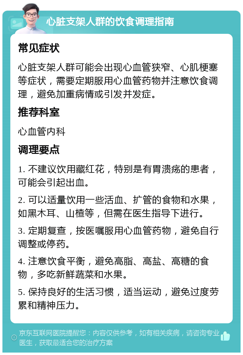 心脏支架人群的饮食调理指南 常见症状 心脏支架人群可能会出现心血管狭窄、心肌梗塞等症状，需要定期服用心血管药物并注意饮食调理，避免加重病情或引发并发症。 推荐科室 心血管内科 调理要点 1. 不建议饮用藏红花，特别是有胃溃疡的患者，可能会引起出血。 2. 可以适量饮用一些活血、扩管的食物和水果，如黑木耳、山楂等，但需在医生指导下进行。 3. 定期复查，按医嘱服用心血管药物，避免自行调整或停药。 4. 注意饮食平衡，避免高脂、高盐、高糖的食物，多吃新鲜蔬菜和水果。 5. 保持良好的生活习惯，适当运动，避免过度劳累和精神压力。