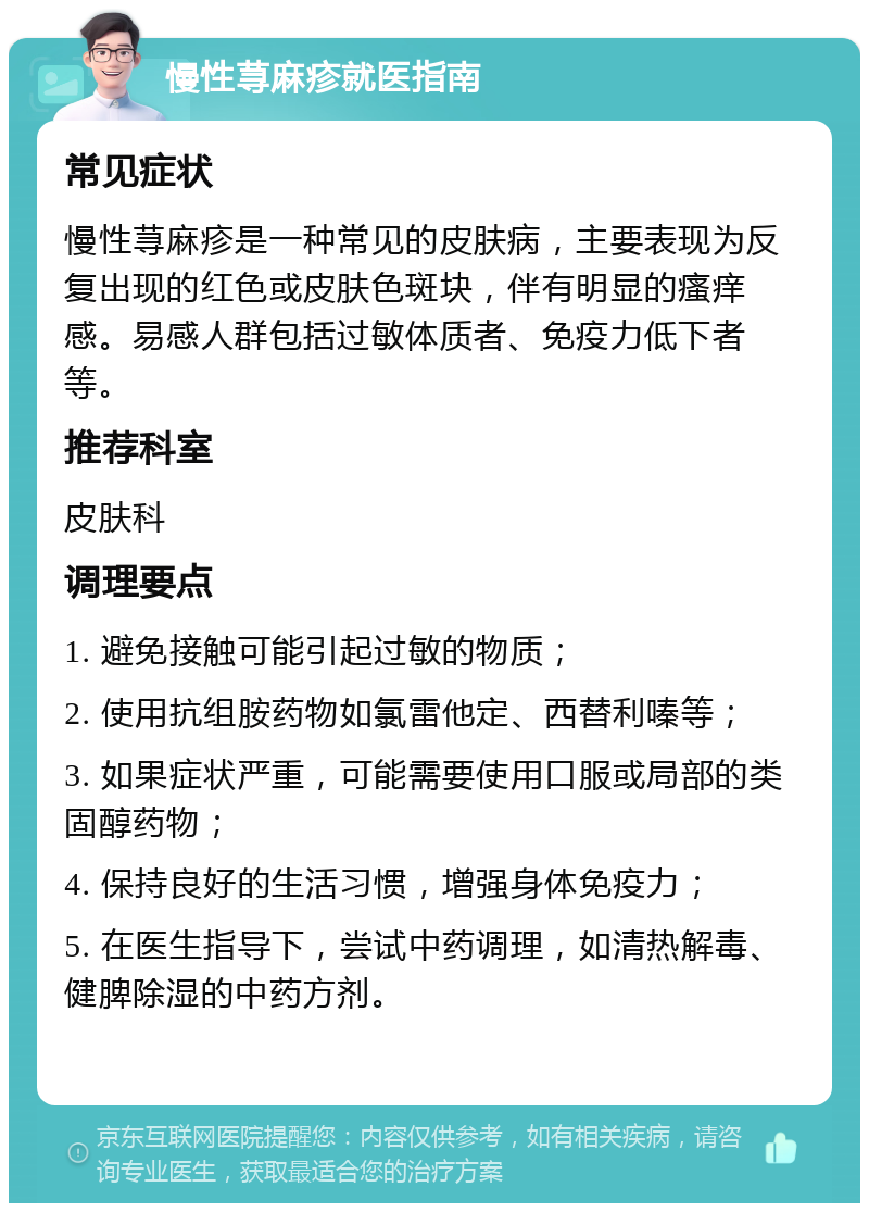 慢性荨麻疹就医指南 常见症状 慢性荨麻疹是一种常见的皮肤病，主要表现为反复出现的红色或皮肤色斑块，伴有明显的瘙痒感。易感人群包括过敏体质者、免疫力低下者等。 推荐科室 皮肤科 调理要点 1. 避免接触可能引起过敏的物质； 2. 使用抗组胺药物如氯雷他定、西替利嗪等； 3. 如果症状严重，可能需要使用口服或局部的类固醇药物； 4. 保持良好的生活习惯，增强身体免疫力； 5. 在医生指导下，尝试中药调理，如清热解毒、健脾除湿的中药方剂。