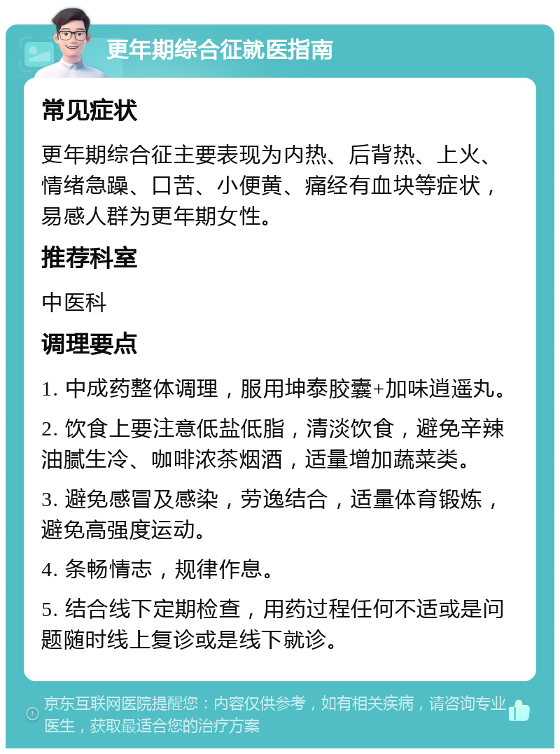 更年期综合征就医指南 常见症状 更年期综合征主要表现为内热、后背热、上火、情绪急躁、口苦、小便黄、痛经有血块等症状，易感人群为更年期女性。 推荐科室 中医科 调理要点 1. 中成药整体调理，服用坤泰胶囊+加味逍遥丸。 2. 饮食上要注意低盐低脂，清淡饮食，避免辛辣油腻生冷、咖啡浓茶烟酒，适量增加蔬菜类。 3. 避免感冒及感染，劳逸结合，适量体育锻炼，避免高强度运动。 4. 条畅情志，规律作息。 5. 结合线下定期检查，用药过程任何不适或是问题随时线上复诊或是线下就诊。