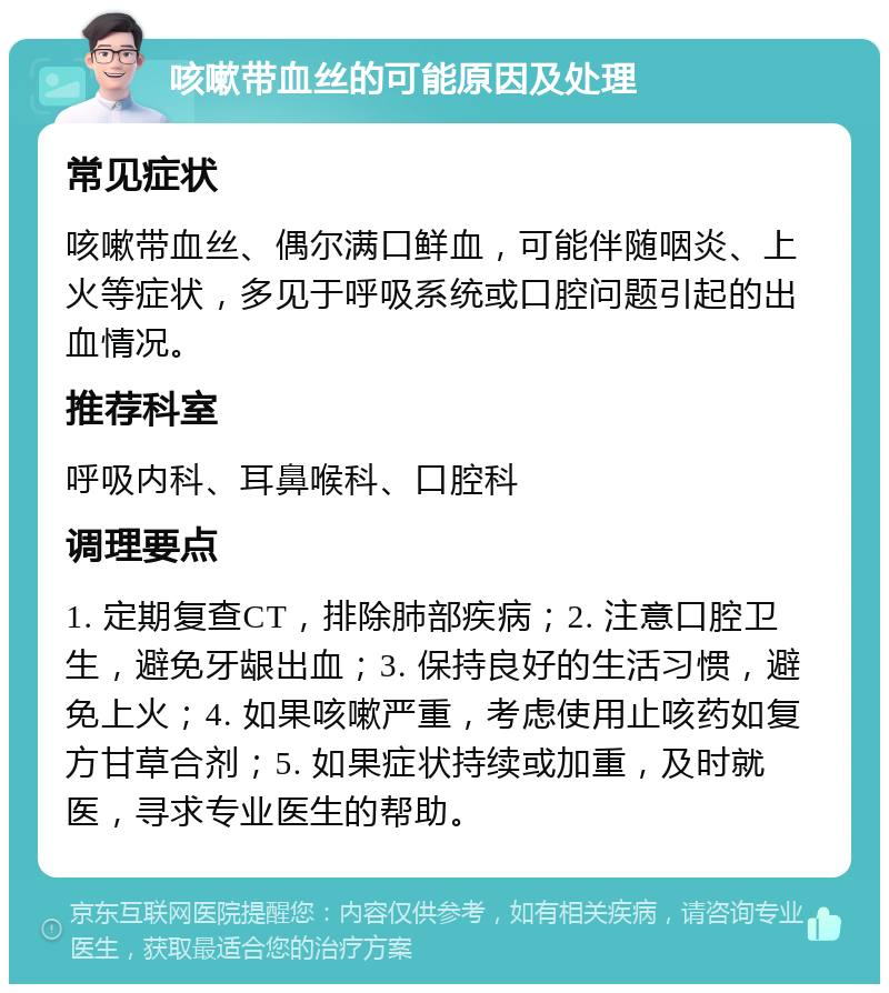 咳嗽带血丝的可能原因及处理 常见症状 咳嗽带血丝、偶尔满口鲜血，可能伴随咽炎、上火等症状，多见于呼吸系统或口腔问题引起的出血情况。 推荐科室 呼吸内科、耳鼻喉科、口腔科 调理要点 1. 定期复查CT，排除肺部疾病；2. 注意口腔卫生，避免牙龈出血；3. 保持良好的生活习惯，避免上火；4. 如果咳嗽严重，考虑使用止咳药如复方甘草合剂；5. 如果症状持续或加重，及时就医，寻求专业医生的帮助。