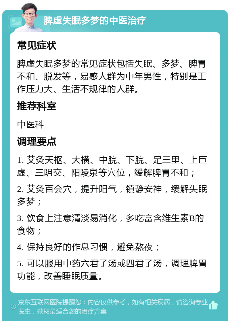 脾虚失眠多梦的中医治疗 常见症状 脾虚失眠多梦的常见症状包括失眠、多梦、脾胃不和、脱发等，易感人群为中年男性，特别是工作压力大、生活不规律的人群。 推荐科室 中医科 调理要点 1. 艾灸天枢、大横、中脘、下脘、足三里、上巨虚、三阴交、阳陵泉等穴位，缓解脾胃不和； 2. 艾灸百会穴，提升阳气，镇静安神，缓解失眠多梦； 3. 饮食上注意清淡易消化，多吃富含维生素B的食物； 4. 保持良好的作息习惯，避免熬夜； 5. 可以服用中药六君子汤或四君子汤，调理脾胃功能，改善睡眠质量。