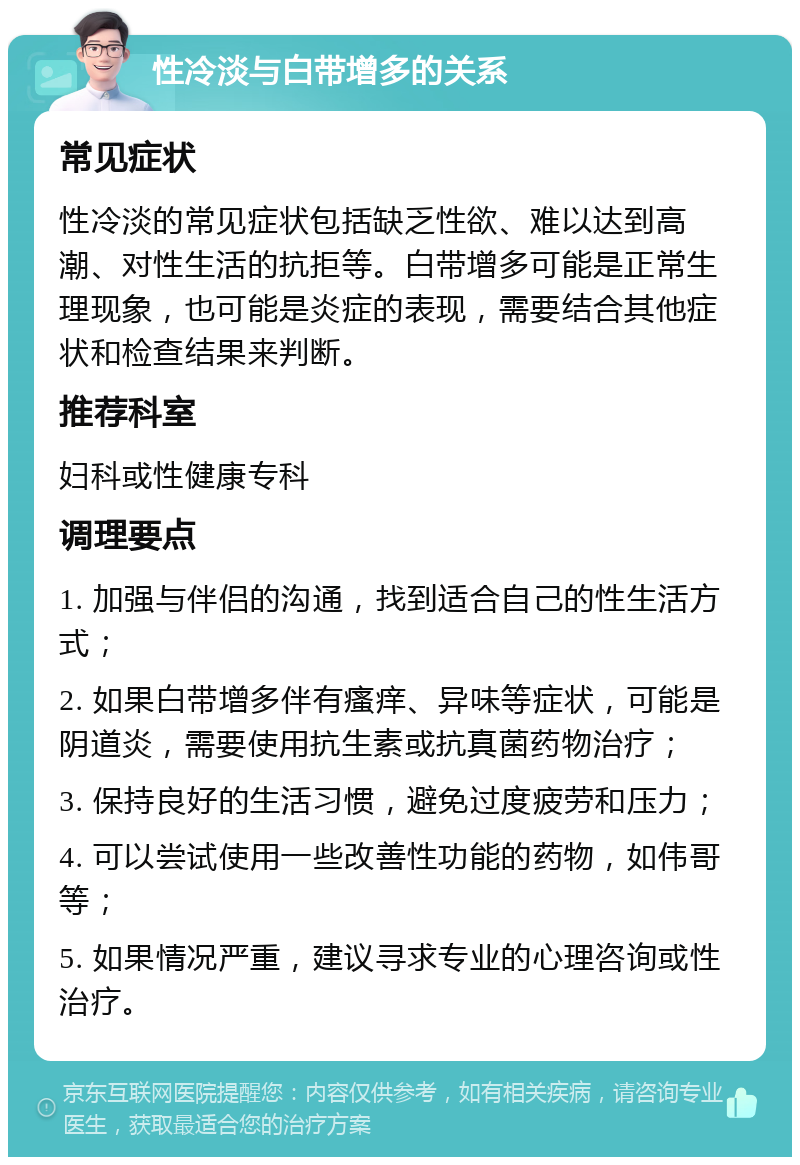 性冷淡与白带增多的关系 常见症状 性冷淡的常见症状包括缺乏性欲、难以达到高潮、对性生活的抗拒等。白带增多可能是正常生理现象，也可能是炎症的表现，需要结合其他症状和检查结果来判断。 推荐科室 妇科或性健康专科 调理要点 1. 加强与伴侣的沟通，找到适合自己的性生活方式； 2. 如果白带增多伴有瘙痒、异味等症状，可能是阴道炎，需要使用抗生素或抗真菌药物治疗； 3. 保持良好的生活习惯，避免过度疲劳和压力； 4. 可以尝试使用一些改善性功能的药物，如伟哥等； 5. 如果情况严重，建议寻求专业的心理咨询或性治疗。