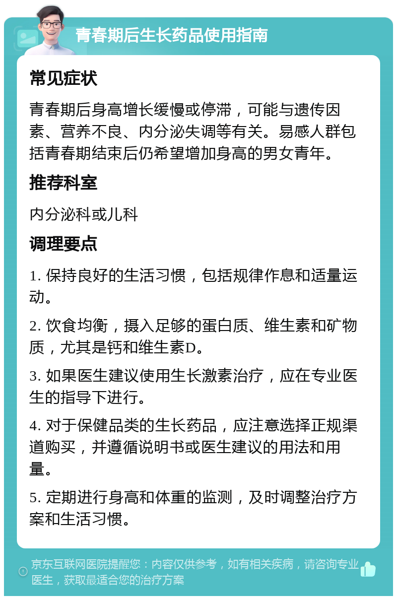 青春期后生长药品使用指南 常见症状 青春期后身高增长缓慢或停滞，可能与遗传因素、营养不良、内分泌失调等有关。易感人群包括青春期结束后仍希望增加身高的男女青年。 推荐科室 内分泌科或儿科 调理要点 1. 保持良好的生活习惯，包括规律作息和适量运动。 2. 饮食均衡，摄入足够的蛋白质、维生素和矿物质，尤其是钙和维生素D。 3. 如果医生建议使用生长激素治疗，应在专业医生的指导下进行。 4. 对于保健品类的生长药品，应注意选择正规渠道购买，并遵循说明书或医生建议的用法和用量。 5. 定期进行身高和体重的监测，及时调整治疗方案和生活习惯。