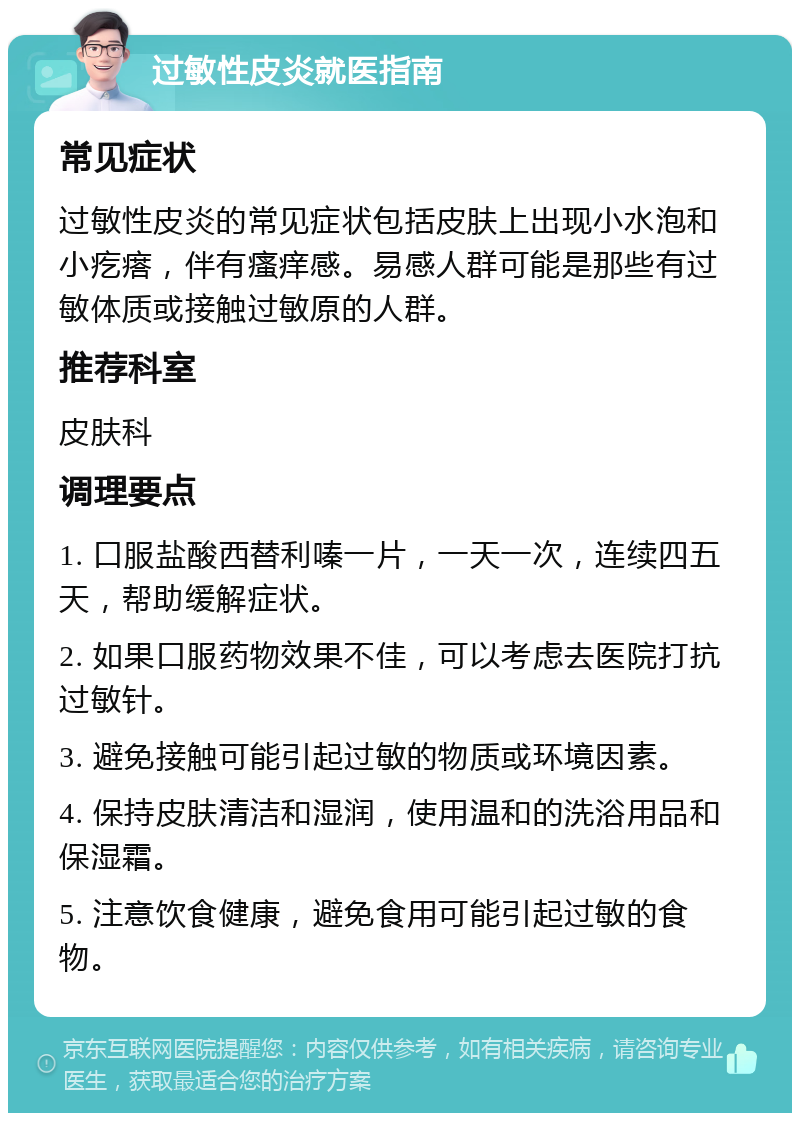 过敏性皮炎就医指南 常见症状 过敏性皮炎的常见症状包括皮肤上出现小水泡和小疙瘩，伴有瘙痒感。易感人群可能是那些有过敏体质或接触过敏原的人群。 推荐科室 皮肤科 调理要点 1. 口服盐酸西替利嗪一片，一天一次，连续四五天，帮助缓解症状。 2. 如果口服药物效果不佳，可以考虑去医院打抗过敏针。 3. 避免接触可能引起过敏的物质或环境因素。 4. 保持皮肤清洁和湿润，使用温和的洗浴用品和保湿霜。 5. 注意饮食健康，避免食用可能引起过敏的食物。