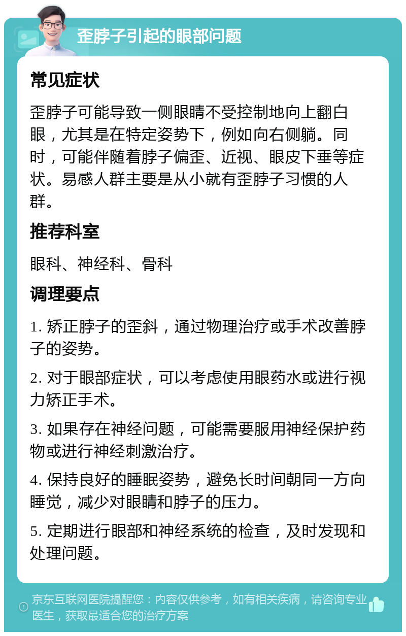 歪脖子引起的眼部问题 常见症状 歪脖子可能导致一侧眼睛不受控制地向上翻白眼，尤其是在特定姿势下，例如向右侧躺。同时，可能伴随着脖子偏歪、近视、眼皮下垂等症状。易感人群主要是从小就有歪脖子习惯的人群。 推荐科室 眼科、神经科、骨科 调理要点 1. 矫正脖子的歪斜，通过物理治疗或手术改善脖子的姿势。 2. 对于眼部症状，可以考虑使用眼药水或进行视力矫正手术。 3. 如果存在神经问题，可能需要服用神经保护药物或进行神经刺激治疗。 4. 保持良好的睡眠姿势，避免长时间朝同一方向睡觉，减少对眼睛和脖子的压力。 5. 定期进行眼部和神经系统的检查，及时发现和处理问题。