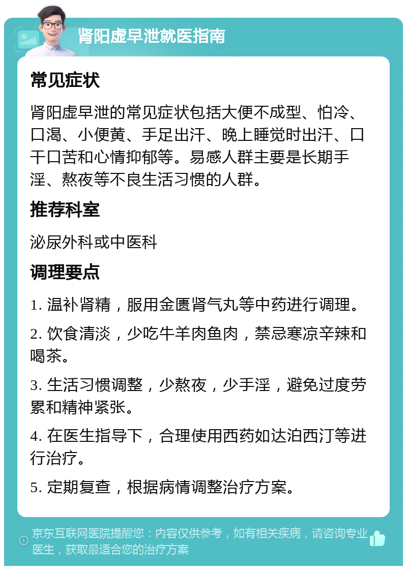 肾阳虚早泄就医指南 常见症状 肾阳虚早泄的常见症状包括大便不成型、怕冷、口渴、小便黄、手足出汗、晚上睡觉时出汗、口干口苦和心情抑郁等。易感人群主要是长期手淫、熬夜等不良生活习惯的人群。 推荐科室 泌尿外科或中医科 调理要点 1. 温补肾精，服用金匮肾气丸等中药进行调理。 2. 饮食清淡，少吃牛羊肉鱼肉，禁忌寒凉辛辣和喝茶。 3. 生活习惯调整，少熬夜，少手淫，避免过度劳累和精神紧张。 4. 在医生指导下，合理使用西药如达泊西汀等进行治疗。 5. 定期复查，根据病情调整治疗方案。