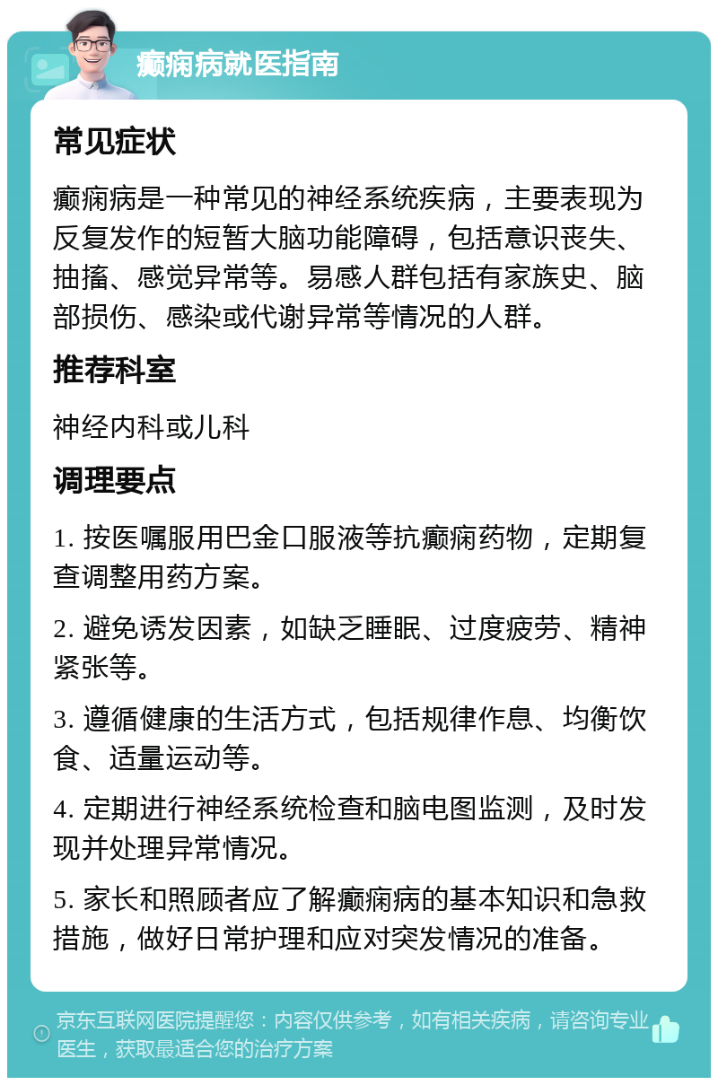 癫痫病就医指南 常见症状 癫痫病是一种常见的神经系统疾病，主要表现为反复发作的短暂大脑功能障碍，包括意识丧失、抽搐、感觉异常等。易感人群包括有家族史、脑部损伤、感染或代谢异常等情况的人群。 推荐科室 神经内科或儿科 调理要点 1. 按医嘱服用巴金口服液等抗癫痫药物，定期复查调整用药方案。 2. 避免诱发因素，如缺乏睡眠、过度疲劳、精神紧张等。 3. 遵循健康的生活方式，包括规律作息、均衡饮食、适量运动等。 4. 定期进行神经系统检查和脑电图监测，及时发现并处理异常情况。 5. 家长和照顾者应了解癫痫病的基本知识和急救措施，做好日常护理和应对突发情况的准备。