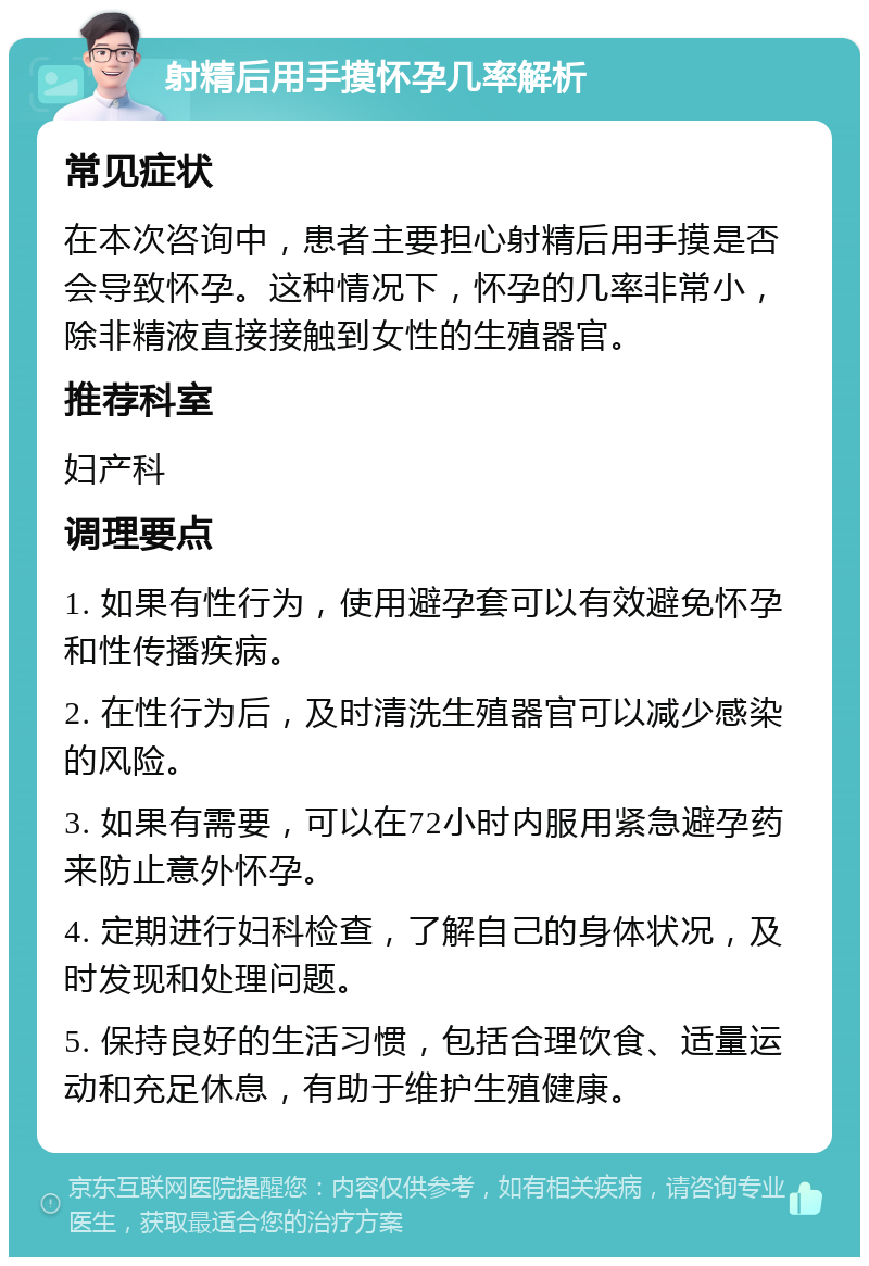 射精后用手摸怀孕几率解析 常见症状 在本次咨询中，患者主要担心射精后用手摸是否会导致怀孕。这种情况下，怀孕的几率非常小，除非精液直接接触到女性的生殖器官。 推荐科室 妇产科 调理要点 1. 如果有性行为，使用避孕套可以有效避免怀孕和性传播疾病。 2. 在性行为后，及时清洗生殖器官可以减少感染的风险。 3. 如果有需要，可以在72小时内服用紧急避孕药来防止意外怀孕。 4. 定期进行妇科检查，了解自己的身体状况，及时发现和处理问题。 5. 保持良好的生活习惯，包括合理饮食、适量运动和充足休息，有助于维护生殖健康。