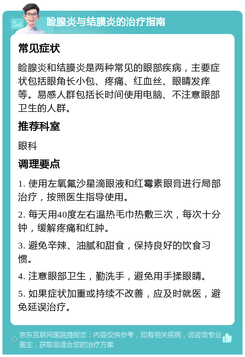 睑腺炎与结膜炎的治疗指南 常见症状 睑腺炎和结膜炎是两种常见的眼部疾病，主要症状包括眼角长小包、疼痛、红血丝、眼睛发痒等。易感人群包括长时间使用电脑、不注意眼部卫生的人群。 推荐科室 眼科 调理要点 1. 使用左氧氟沙星滴眼液和红霉素眼膏进行局部治疗，按照医生指导使用。 2. 每天用40度左右温热毛巾热敷三次，每次十分钟，缓解疼痛和红肿。 3. 避免辛辣、油腻和甜食，保持良好的饮食习惯。 4. 注意眼部卫生，勤洗手，避免用手揉眼睛。 5. 如果症状加重或持续不改善，应及时就医，避免延误治疗。