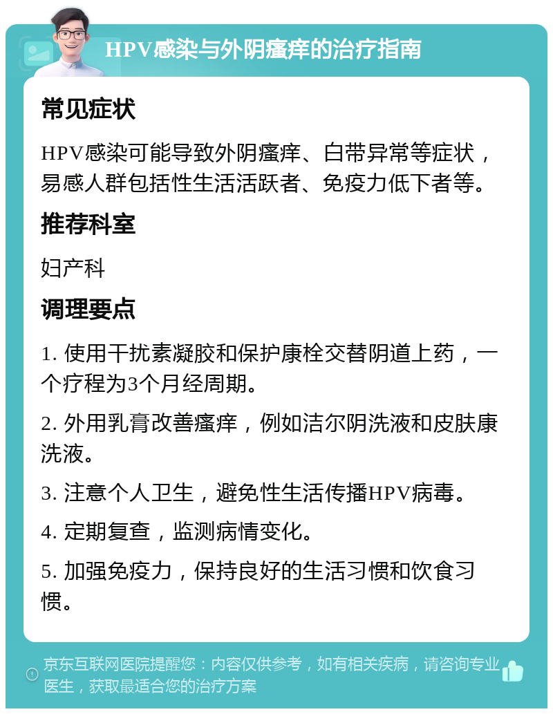 HPV感染与外阴瘙痒的治疗指南 常见症状 HPV感染可能导致外阴瘙痒、白带异常等症状，易感人群包括性生活活跃者、免疫力低下者等。 推荐科室 妇产科 调理要点 1. 使用干扰素凝胶和保护康栓交替阴道上药，一个疗程为3个月经周期。 2. 外用乳膏改善瘙痒，例如洁尔阴洗液和皮肤康洗液。 3. 注意个人卫生，避免性生活传播HPV病毒。 4. 定期复查，监测病情变化。 5. 加强免疫力，保持良好的生活习惯和饮食习惯。