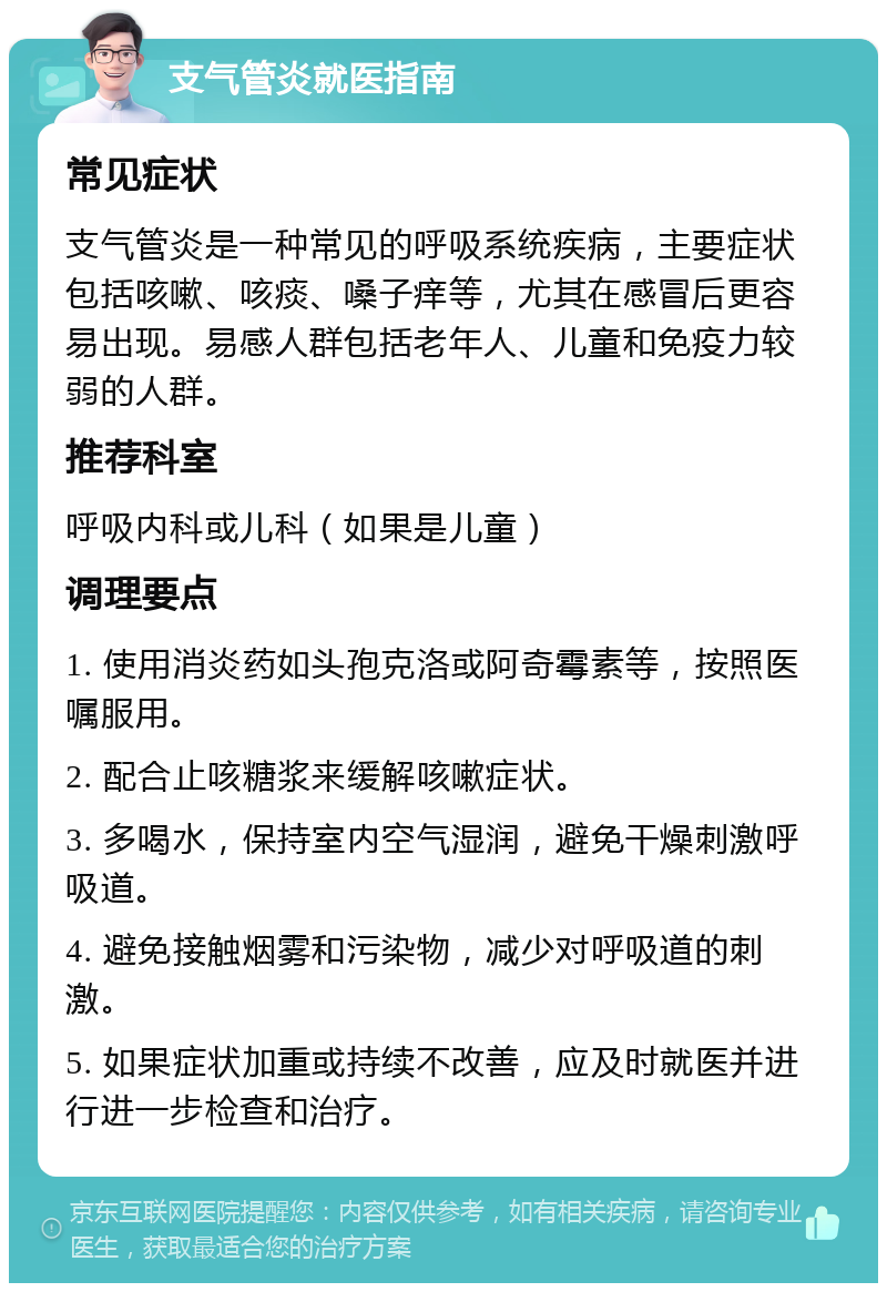 支气管炎就医指南 常见症状 支气管炎是一种常见的呼吸系统疾病，主要症状包括咳嗽、咳痰、嗓子痒等，尤其在感冒后更容易出现。易感人群包括老年人、儿童和免疫力较弱的人群。 推荐科室 呼吸内科或儿科（如果是儿童） 调理要点 1. 使用消炎药如头孢克洛或阿奇霉素等，按照医嘱服用。 2. 配合止咳糖浆来缓解咳嗽症状。 3. 多喝水，保持室内空气湿润，避免干燥刺激呼吸道。 4. 避免接触烟雾和污染物，减少对呼吸道的刺激。 5. 如果症状加重或持续不改善，应及时就医并进行进一步检查和治疗。