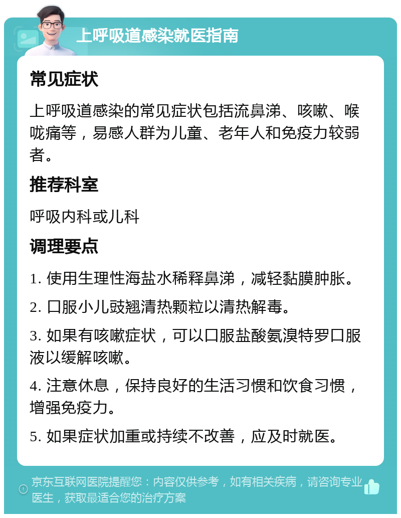 上呼吸道感染就医指南 常见症状 上呼吸道感染的常见症状包括流鼻涕、咳嗽、喉咙痛等，易感人群为儿童、老年人和免疫力较弱者。 推荐科室 呼吸内科或儿科 调理要点 1. 使用生理性海盐水稀释鼻涕，减轻黏膜肿胀。 2. 口服小儿豉翘清热颗粒以清热解毒。 3. 如果有咳嗽症状，可以口服盐酸氨溴特罗口服液以缓解咳嗽。 4. 注意休息，保持良好的生活习惯和饮食习惯，增强免疫力。 5. 如果症状加重或持续不改善，应及时就医。