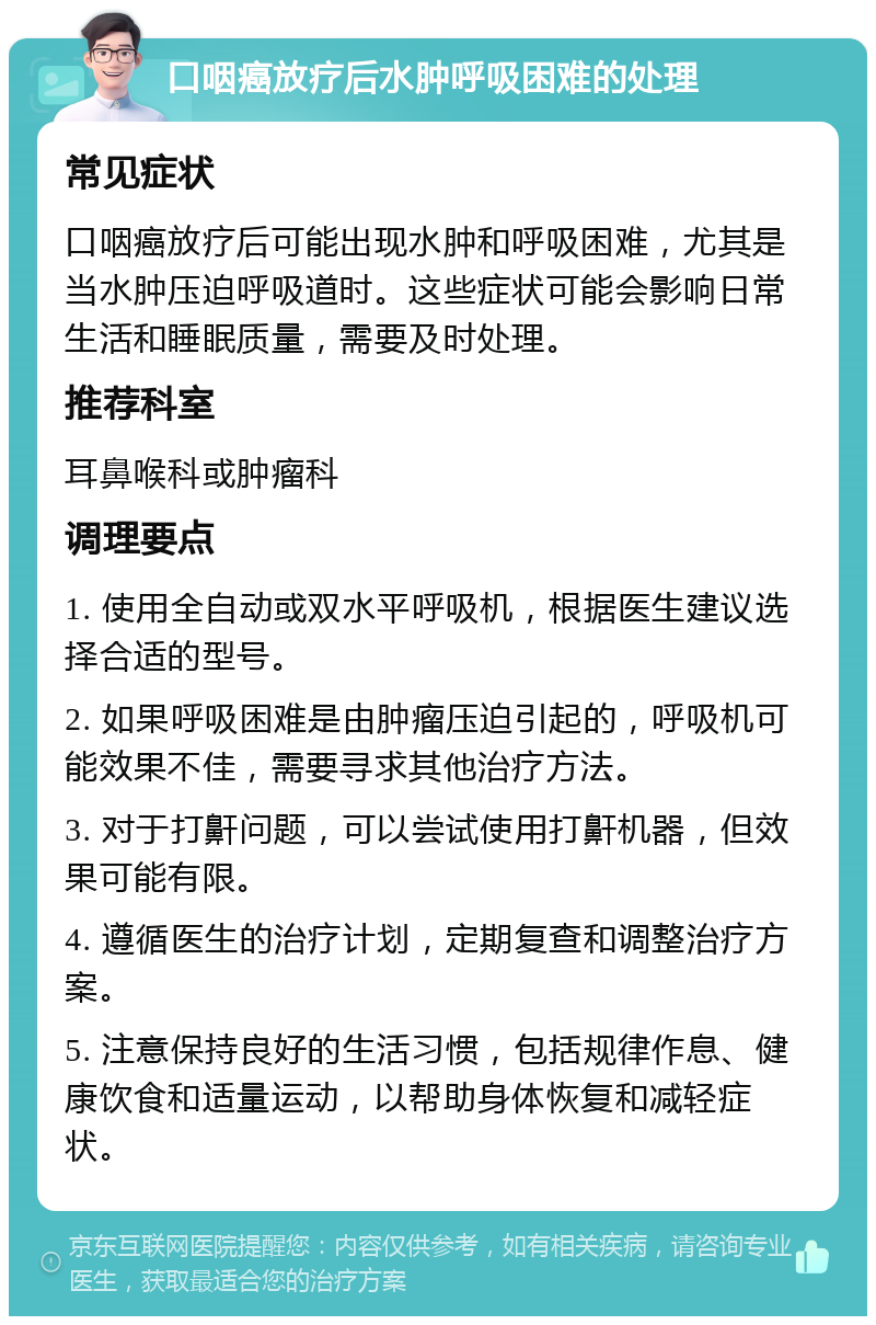 口咽癌放疗后水肿呼吸困难的处理 常见症状 口咽癌放疗后可能出现水肿和呼吸困难，尤其是当水肿压迫呼吸道时。这些症状可能会影响日常生活和睡眠质量，需要及时处理。 推荐科室 耳鼻喉科或肿瘤科 调理要点 1. 使用全自动或双水平呼吸机，根据医生建议选择合适的型号。 2. 如果呼吸困难是由肿瘤压迫引起的，呼吸机可能效果不佳，需要寻求其他治疗方法。 3. 对于打鼾问题，可以尝试使用打鼾机器，但效果可能有限。 4. 遵循医生的治疗计划，定期复查和调整治疗方案。 5. 注意保持良好的生活习惯，包括规律作息、健康饮食和适量运动，以帮助身体恢复和减轻症状。