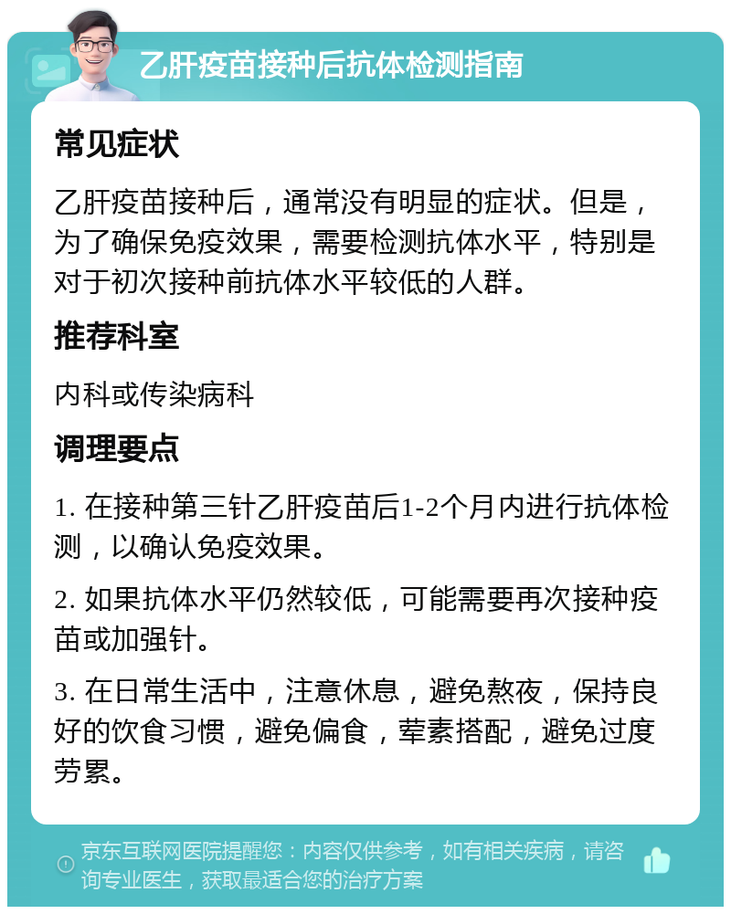 乙肝疫苗接种后抗体检测指南 常见症状 乙肝疫苗接种后，通常没有明显的症状。但是，为了确保免疫效果，需要检测抗体水平，特别是对于初次接种前抗体水平较低的人群。 推荐科室 内科或传染病科 调理要点 1. 在接种第三针乙肝疫苗后1-2个月内进行抗体检测，以确认免疫效果。 2. 如果抗体水平仍然较低，可能需要再次接种疫苗或加强针。 3. 在日常生活中，注意休息，避免熬夜，保持良好的饮食习惯，避免偏食，荤素搭配，避免过度劳累。