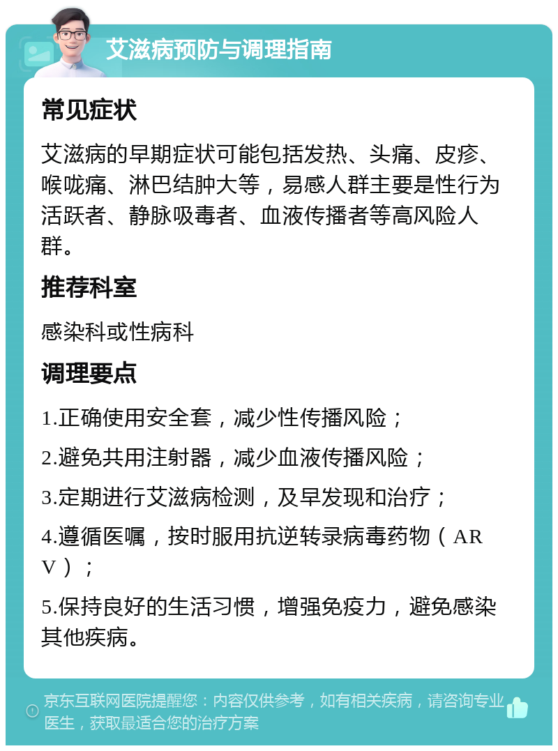 艾滋病预防与调理指南 常见症状 艾滋病的早期症状可能包括发热、头痛、皮疹、喉咙痛、淋巴结肿大等，易感人群主要是性行为活跃者、静脉吸毒者、血液传播者等高风险人群。 推荐科室 感染科或性病科 调理要点 1.正确使用安全套，减少性传播风险； 2.避免共用注射器，减少血液传播风险； 3.定期进行艾滋病检测，及早发现和治疗； 4.遵循医嘱，按时服用抗逆转录病毒药物（ARV）； 5.保持良好的生活习惯，增强免疫力，避免感染其他疾病。