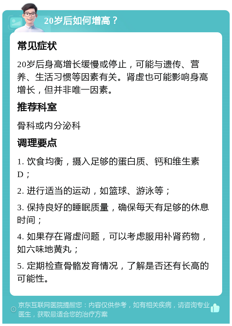 20岁后如何增高？ 常见症状 20岁后身高增长缓慢或停止，可能与遗传、营养、生活习惯等因素有关。肾虚也可能影响身高增长，但并非唯一因素。 推荐科室 骨科或内分泌科 调理要点 1. 饮食均衡，摄入足够的蛋白质、钙和维生素D； 2. 进行适当的运动，如篮球、游泳等； 3. 保持良好的睡眠质量，确保每天有足够的休息时间； 4. 如果存在肾虚问题，可以考虑服用补肾药物，如六味地黄丸； 5. 定期检查骨骼发育情况，了解是否还有长高的可能性。