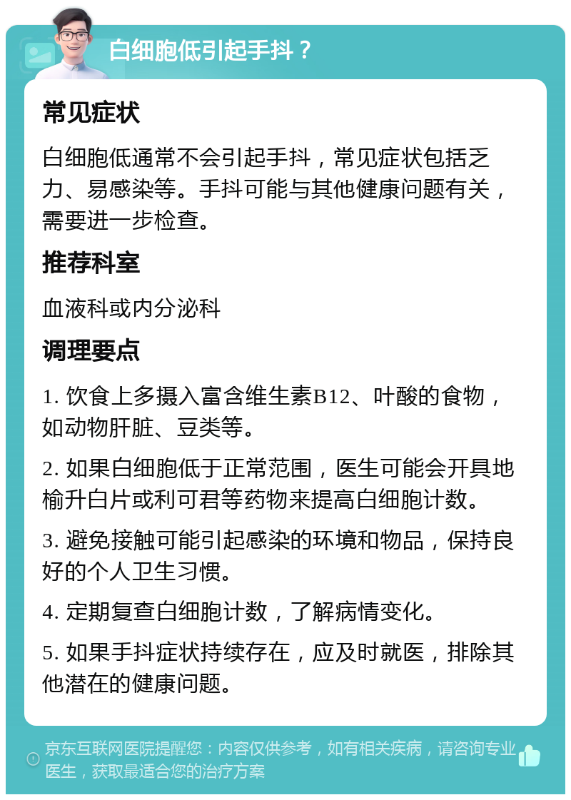 白细胞低引起手抖？ 常见症状 白细胞低通常不会引起手抖，常见症状包括乏力、易感染等。手抖可能与其他健康问题有关，需要进一步检查。 推荐科室 血液科或内分泌科 调理要点 1. 饮食上多摄入富含维生素B12、叶酸的食物，如动物肝脏、豆类等。 2. 如果白细胞低于正常范围，医生可能会开具地榆升白片或利可君等药物来提高白细胞计数。 3. 避免接触可能引起感染的环境和物品，保持良好的个人卫生习惯。 4. 定期复查白细胞计数，了解病情变化。 5. 如果手抖症状持续存在，应及时就医，排除其他潜在的健康问题。