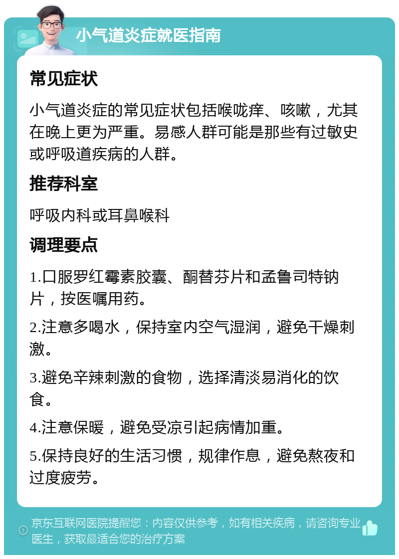 小气道炎症就医指南 常见症状 小气道炎症的常见症状包括喉咙痒、咳嗽，尤其在晚上更为严重。易感人群可能是那些有过敏史或呼吸道疾病的人群。 推荐科室 呼吸内科或耳鼻喉科 调理要点 1.口服罗红霉素胶囊、酮替芬片和孟鲁司特钠片，按医嘱用药。 2.注意多喝水，保持室内空气湿润，避免干燥刺激。 3.避免辛辣刺激的食物，选择清淡易消化的饮食。 4.注意保暖，避免受凉引起病情加重。 5.保持良好的生活习惯，规律作息，避免熬夜和过度疲劳。