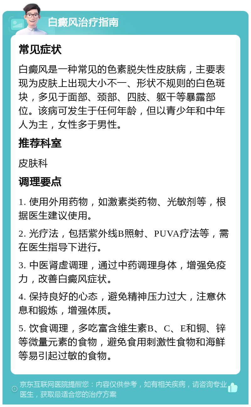 白癜风治疗指南 常见症状 白癜风是一种常见的色素脱失性皮肤病，主要表现为皮肤上出现大小不一、形状不规则的白色斑块，多见于面部、颈部、四肢、躯干等暴露部位。该病可发生于任何年龄，但以青少年和中年人为主，女性多于男性。 推荐科室 皮肤科 调理要点 1. 使用外用药物，如激素类药物、光敏剂等，根据医生建议使用。 2. 光疗法，包括紫外线B照射、PUVA疗法等，需在医生指导下进行。 3. 中医肾虚调理，通过中药调理身体，增强免疫力，改善白癜风症状。 4. 保持良好的心态，避免精神压力过大，注意休息和锻炼，增强体质。 5. 饮食调理，多吃富含维生素B、C、E和铜、锌等微量元素的食物，避免食用刺激性食物和海鲜等易引起过敏的食物。