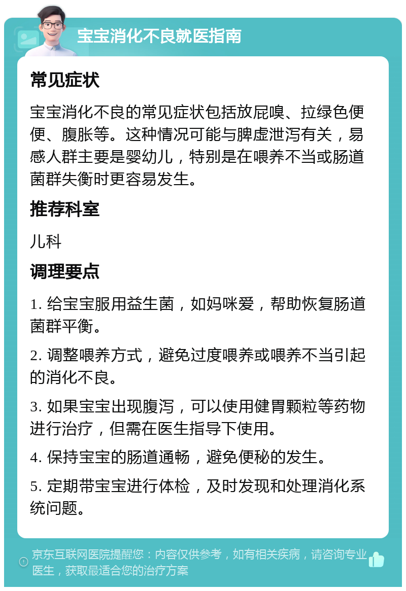 宝宝消化不良就医指南 常见症状 宝宝消化不良的常见症状包括放屁嗅、拉绿色便便、腹胀等。这种情况可能与脾虚泄泻有关，易感人群主要是婴幼儿，特别是在喂养不当或肠道菌群失衡时更容易发生。 推荐科室 儿科 调理要点 1. 给宝宝服用益生菌，如妈咪爱，帮助恢复肠道菌群平衡。 2. 调整喂养方式，避免过度喂养或喂养不当引起的消化不良。 3. 如果宝宝出现腹泻，可以使用健胃颗粒等药物进行治疗，但需在医生指导下使用。 4. 保持宝宝的肠道通畅，避免便秘的发生。 5. 定期带宝宝进行体检，及时发现和处理消化系统问题。