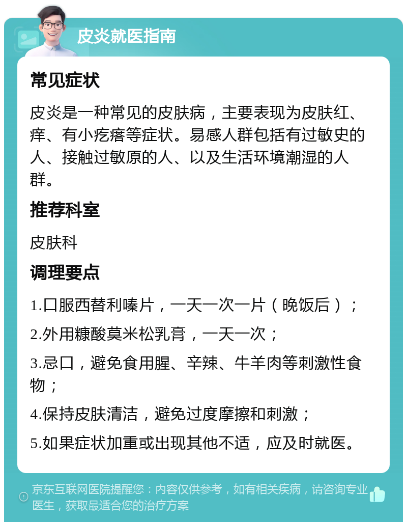 皮炎就医指南 常见症状 皮炎是一种常见的皮肤病，主要表现为皮肤红、痒、有小疙瘩等症状。易感人群包括有过敏史的人、接触过敏原的人、以及生活环境潮湿的人群。 推荐科室 皮肤科 调理要点 1.口服西替利嗪片，一天一次一片（晚饭后）； 2.外用糠酸莫米松乳膏，一天一次； 3.忌口，避免食用腥、辛辣、牛羊肉等刺激性食物； 4.保持皮肤清洁，避免过度摩擦和刺激； 5.如果症状加重或出现其他不适，应及时就医。