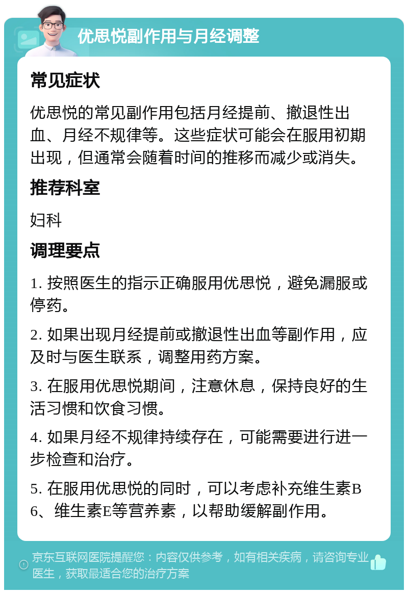 优思悦副作用与月经调整 常见症状 优思悦的常见副作用包括月经提前、撤退性出血、月经不规律等。这些症状可能会在服用初期出现，但通常会随着时间的推移而减少或消失。 推荐科室 妇科 调理要点 1. 按照医生的指示正确服用优思悦，避免漏服或停药。 2. 如果出现月经提前或撤退性出血等副作用，应及时与医生联系，调整用药方案。 3. 在服用优思悦期间，注意休息，保持良好的生活习惯和饮食习惯。 4. 如果月经不规律持续存在，可能需要进行进一步检查和治疗。 5. 在服用优思悦的同时，可以考虑补充维生素B6、维生素E等营养素，以帮助缓解副作用。