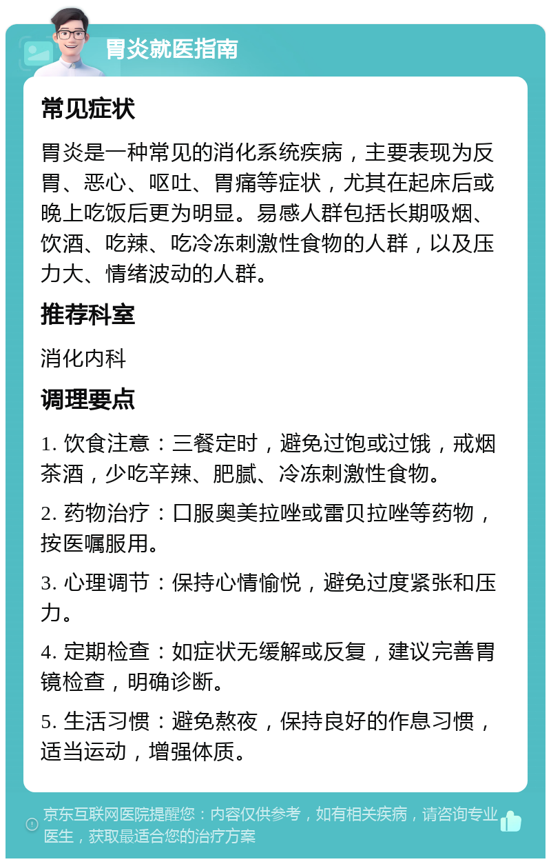 胃炎就医指南 常见症状 胃炎是一种常见的消化系统疾病，主要表现为反胃、恶心、呕吐、胃痛等症状，尤其在起床后或晚上吃饭后更为明显。易感人群包括长期吸烟、饮酒、吃辣、吃冷冻刺激性食物的人群，以及压力大、情绪波动的人群。 推荐科室 消化内科 调理要点 1. 饮食注意：三餐定时，避免过饱或过饿，戒烟茶酒，少吃辛辣、肥腻、冷冻刺激性食物。 2. 药物治疗：口服奥美拉唑或雷贝拉唑等药物，按医嘱服用。 3. 心理调节：保持心情愉悦，避免过度紧张和压力。 4. 定期检查：如症状无缓解或反复，建议完善胃镜检查，明确诊断。 5. 生活习惯：避免熬夜，保持良好的作息习惯，适当运动，增强体质。