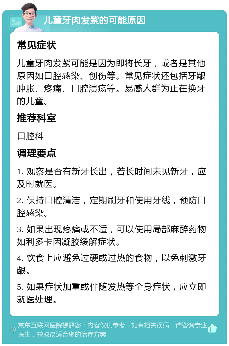 儿童牙肉发紫的可能原因 常见症状 儿童牙肉发紫可能是因为即将长牙，或者是其他原因如口腔感染、创伤等。常见症状还包括牙龈肿胀、疼痛、口腔溃疡等。易感人群为正在换牙的儿童。 推荐科室 口腔科 调理要点 1. 观察是否有新牙长出，若长时间未见新牙，应及时就医。 2. 保持口腔清洁，定期刷牙和使用牙线，预防口腔感染。 3. 如果出现疼痛或不适，可以使用局部麻醉药物如利多卡因凝胶缓解症状。 4. 饮食上应避免过硬或过热的食物，以免刺激牙龈。 5. 如果症状加重或伴随发热等全身症状，应立即就医处理。