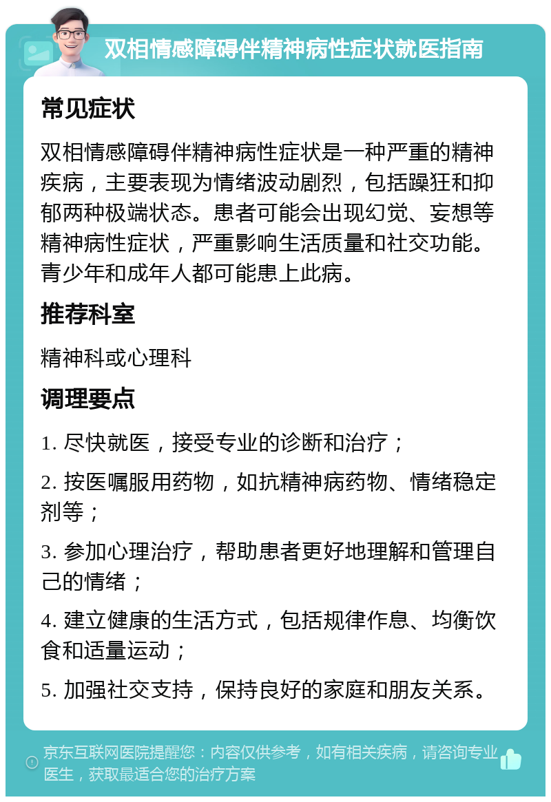 双相情感障碍伴精神病性症状就医指南 常见症状 双相情感障碍伴精神病性症状是一种严重的精神疾病，主要表现为情绪波动剧烈，包括躁狂和抑郁两种极端状态。患者可能会出现幻觉、妄想等精神病性症状，严重影响生活质量和社交功能。青少年和成年人都可能患上此病。 推荐科室 精神科或心理科 调理要点 1. 尽快就医，接受专业的诊断和治疗； 2. 按医嘱服用药物，如抗精神病药物、情绪稳定剂等； 3. 参加心理治疗，帮助患者更好地理解和管理自己的情绪； 4. 建立健康的生活方式，包括规律作息、均衡饮食和适量运动； 5. 加强社交支持，保持良好的家庭和朋友关系。