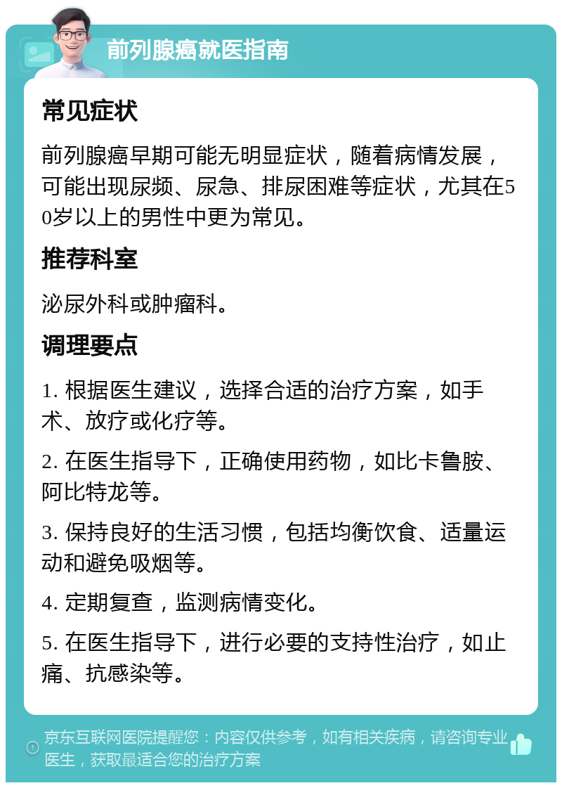 前列腺癌就医指南 常见症状 前列腺癌早期可能无明显症状，随着病情发展，可能出现尿频、尿急、排尿困难等症状，尤其在50岁以上的男性中更为常见。 推荐科室 泌尿外科或肿瘤科。 调理要点 1. 根据医生建议，选择合适的治疗方案，如手术、放疗或化疗等。 2. 在医生指导下，正确使用药物，如比卡鲁胺、阿比特龙等。 3. 保持良好的生活习惯，包括均衡饮食、适量运动和避免吸烟等。 4. 定期复查，监测病情变化。 5. 在医生指导下，进行必要的支持性治疗，如止痛、抗感染等。