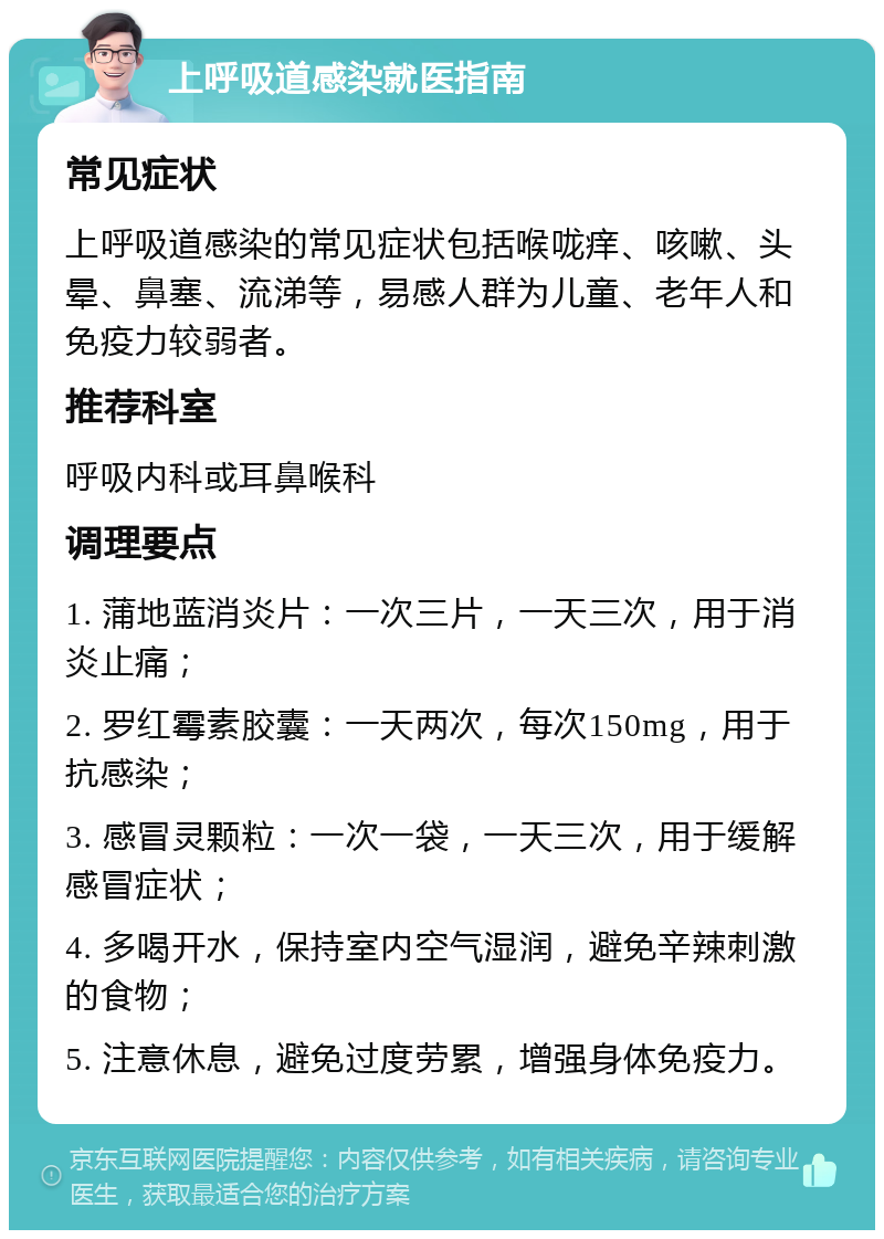 上呼吸道感染就医指南 常见症状 上呼吸道感染的常见症状包括喉咙痒、咳嗽、头晕、鼻塞、流涕等，易感人群为儿童、老年人和免疫力较弱者。 推荐科室 呼吸内科或耳鼻喉科 调理要点 1. 蒲地蓝消炎片：一次三片，一天三次，用于消炎止痛； 2. 罗红霉素胶囊：一天两次，每次150mg，用于抗感染； 3. 感冒灵颗粒：一次一袋，一天三次，用于缓解感冒症状； 4. 多喝开水，保持室内空气湿润，避免辛辣刺激的食物； 5. 注意休息，避免过度劳累，增强身体免疫力。