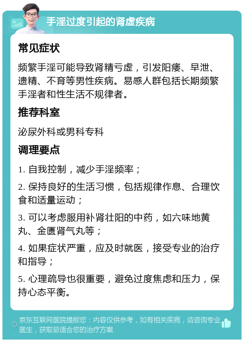 手淫过度引起的肾虚疾病 常见症状 频繁手淫可能导致肾精亏虚，引发阳痿、早泄、遗精、不育等男性疾病。易感人群包括长期频繁手淫者和性生活不规律者。 推荐科室 泌尿外科或男科专科 调理要点 1. 自我控制，减少手淫频率； 2. 保持良好的生活习惯，包括规律作息、合理饮食和适量运动； 3. 可以考虑服用补肾壮阳的中药，如六味地黄丸、金匮肾气丸等； 4. 如果症状严重，应及时就医，接受专业的治疗和指导； 5. 心理疏导也很重要，避免过度焦虑和压力，保持心态平衡。