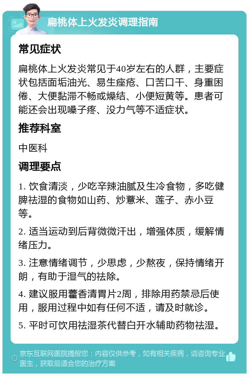 扁桃体上火发炎调理指南 常见症状 扁桃体上火发炎常见于40岁左右的人群，主要症状包括面垢油光、易生痤疮、口苦口干、身重困倦、大便黏滞不畅或燥结、小便短黄等。患者可能还会出现嗓子疼、没力气等不适症状。 推荐科室 中医科 调理要点 1. 饮食清淡，少吃辛辣油腻及生冷食物，多吃健脾祛湿的食物如山药、炒薏米、莲子、赤小豆等。 2. 适当运动到后背微微汗出，增强体质，缓解情绪压力。 3. 注意情绪调节，少思虑，少熬夜，保持情绪开朗，有助于湿气的祛除。 4. 建议服用藿香清胃片2周，排除用药禁忌后使用，服用过程中如有任何不适，请及时就诊。 5. 平时可饮用祛湿茶代替白开水辅助药物祛湿。