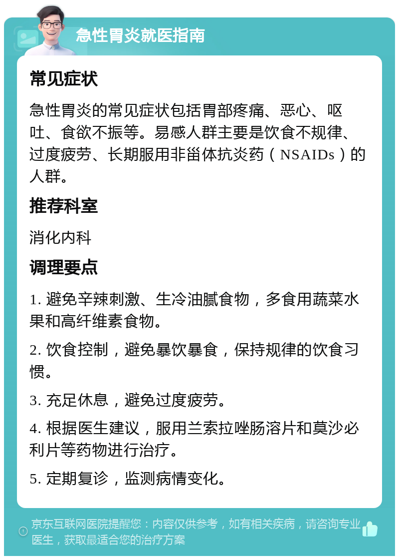 急性胃炎就医指南 常见症状 急性胃炎的常见症状包括胃部疼痛、恶心、呕吐、食欲不振等。易感人群主要是饮食不规律、过度疲劳、长期服用非甾体抗炎药（NSAIDs）的人群。 推荐科室 消化内科 调理要点 1. 避免辛辣刺激、生冷油腻食物，多食用蔬菜水果和高纤维素食物。 2. 饮食控制，避免暴饮暴食，保持规律的饮食习惯。 3. 充足休息，避免过度疲劳。 4. 根据医生建议，服用兰索拉唑肠溶片和莫沙必利片等药物进行治疗。 5. 定期复诊，监测病情变化。